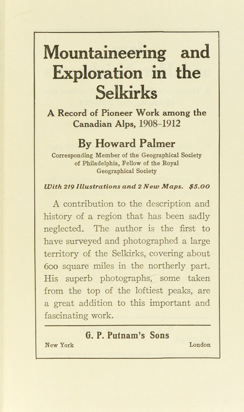 Mountaineering and Exploration in the Selkirks A Record of Pioneer Work among the Canadian Alps, 1908-1912 By Howard Palmer Corresponding Member of the Geographical Society of Philadelphia, Fellow of the Royal Geographical Society With 219 Illustrations and 2 New Maps. $5.00 A contribution to the description and history of a region that has been sadly neglected. The author is the first to have surveyed and photographed a large territory of the Selkirks, covering about 600 square miles in the northerly part. His superb photographs, some taken from the top of the loftiest peaks, are a great addition to this important and fascinating work. G. P. Putnam’s Sons