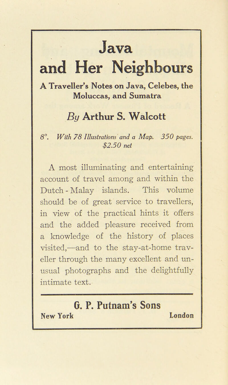 Java and Her Neighbours A Traveller's Notes on Java, Celebes, the Moluccas, and Sumatra By Arthur S. Walcott 5°. IVith 78 Illustrations and a Map. 350 pages. $2.50 net A most illiiminating and entertaining account of travel among and within the Dutch - Malay islands. This volume should be of great service to travellers, in view of the practical hints it offers and the added pleasirre received from a knowledge of the history of places visited,—and to the stay-at-home trav- eller through the many excellent and un- usual photographs and the delightfully intimate text. G. P. Putnam’s Sons New York London