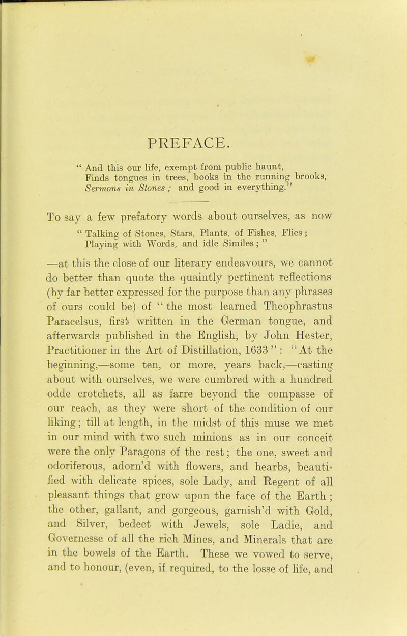 PREFACE. “ And this our life, exempt from public haunt, Finds tongues in trees, books in the running brooks. Sermons in Stones ; and good in everything.” To say a few prefatory words about ourselves, as now “ Talking of Stones, Stars, Plants, of Fishes, Flies; Playing with Words, and idle Similes; ” —at tbis the close of our literary endeavours, we cannot do better than quote the quaintly pertinent reflections (by far better expressed for the purpose than any phrases of ours could be) of “ the most learned Theophrastus Paracelsus, first written in the German tongue, and afterwards published in the English, by John Hester, Practitioner in the Art of Distillation, 1633 ” ; “At the beginning,—some ten, or more, years back,—casting about with ourselves, we were cumbred with a hundred odde crotchets, all as farre beyond the compasse of our reach, as they were short of the condition of our liking; till at length, in the midst of this muse we met in our mind with two such minions as in our conceit were the only Paragons of the rest; the one, sweet and odoriferous, adorn’d with flowers, and hearbs, beauti- fied with delicate spices, sole Lady, and Eegent of all pleasant things that grow upon the face of the Earth ; the other, gallant, and gorgeous, garnish’d with Gold, and Silver, bedect with Jewels, sole Ladie, and Governesse of all the rich Mines, and Minerals that are in the bowels of the Earth. These we vowed to serve, and to honour, (even, if required, to the losse of life, and