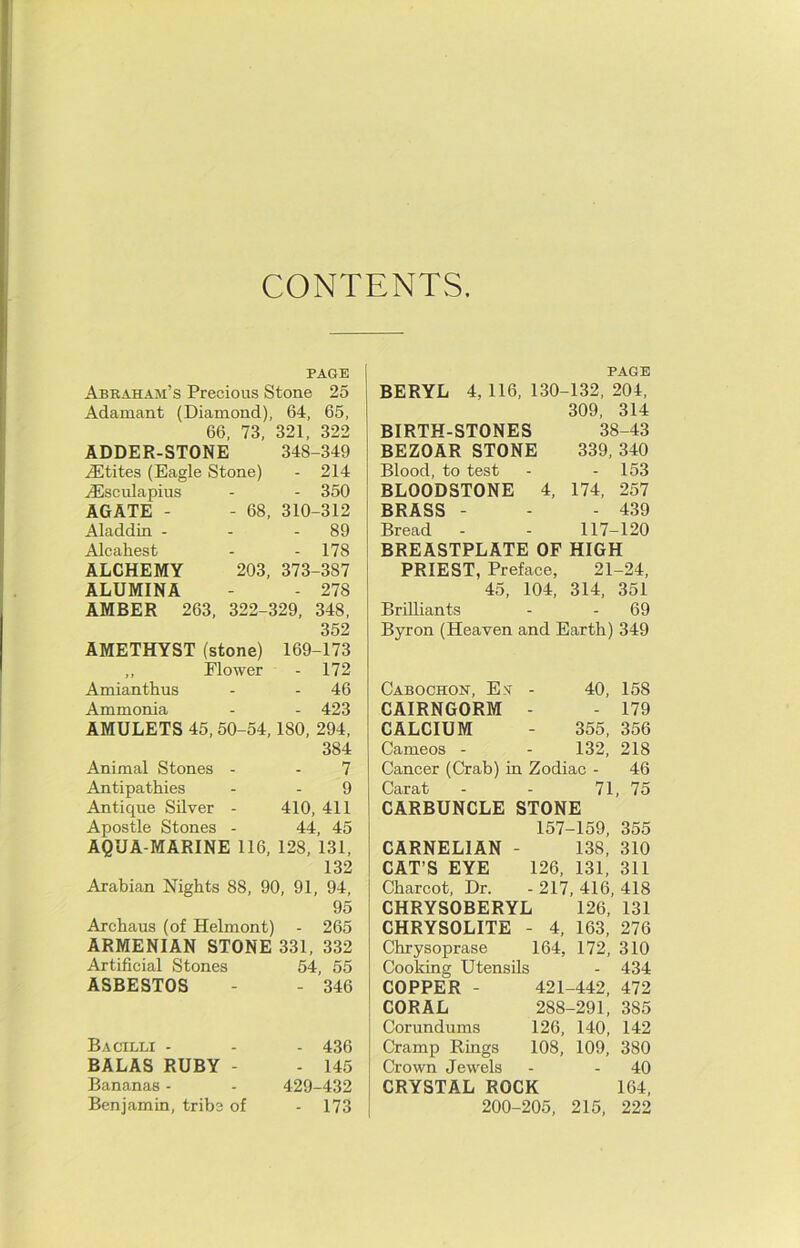 CONTENTS. PAGE Abraham’s Precious Stone 25 Adamant (Diamond), 64, 65, 66, 73, 321, 322 ADDER-STONE 348-349 ,(Etites (Eagle Stone) - 214 ^sculapius - - 350 AGATE - - 68, 310-312 Aladdin - - - 89 Alcahest - - 178 ALCHEMY 203, 373-387 ALUMINA - - 278 AMBER 263, 322-329, 348, 352 AMETHYST (stone) 169-173 ,, Flower - 172 Amianthus - - 46 Ammonia - - 423 AMULETS 45, 50-54,180, 294, 384 Animal Stones - - 7 Antipathies - - 9 Antique Silver - 410, 411 Apostle Stones - 44, 45 AQUA-MARINE 116, 128, 131, 132 Arabian Nights 88, 90, 91, 94, 95 Archaus (of Helmont) - 265 ARMENIAN STONE 331, 332 Artificial Stones 54, 55 ASBESTOS - - 346 Bacilli - - - 436 BALAS RUBY - - 145 Bananas - - 429-432 Benjamin, tribe of - 173 PAGE BERYL 4, 116, 130-132, 204, 309, 314 BIRTH-STONES 38-43 BEZOAR STONE 339, 340 Blood, to test - - 153 BLOODSTONE 4, 174, 257 BRASS - - - 439 Bread - - 117-120 BREASTPLATE OF HIGH PRIEST, Preface, 21-24, 45, 104, 314, 351 Brilliants - - 69 BjTon (Heaven and Earth) 349 Cabochon, E.v - 40, 158 CAIRNGORM - - 179 CALCIUM - 355, 356 Cameos - - 132, 218 Cancer (Crab) in Zodiac - 46 Carat - - 71, 75 CARBUNCLE STONE 157-159, 355 138, 310 126, 131, 311 -217, 416, 418 126, 131 4, 163, 276 CARNELIAN CAT’S EYE Charcot, Dr. CHRYSOBERYL CHRYSOLITE - Chrysoprase 164, 172, 310 Cooking Utensils - 434 COPPER - 421-442, 472 CORAL 288-291, 385 Corundums 126, 140, 142 Cramp Rings 108, 109, 380 Crown Jewels - - 40 CRYSTAL ROCK 164, 200-205, 215, 222