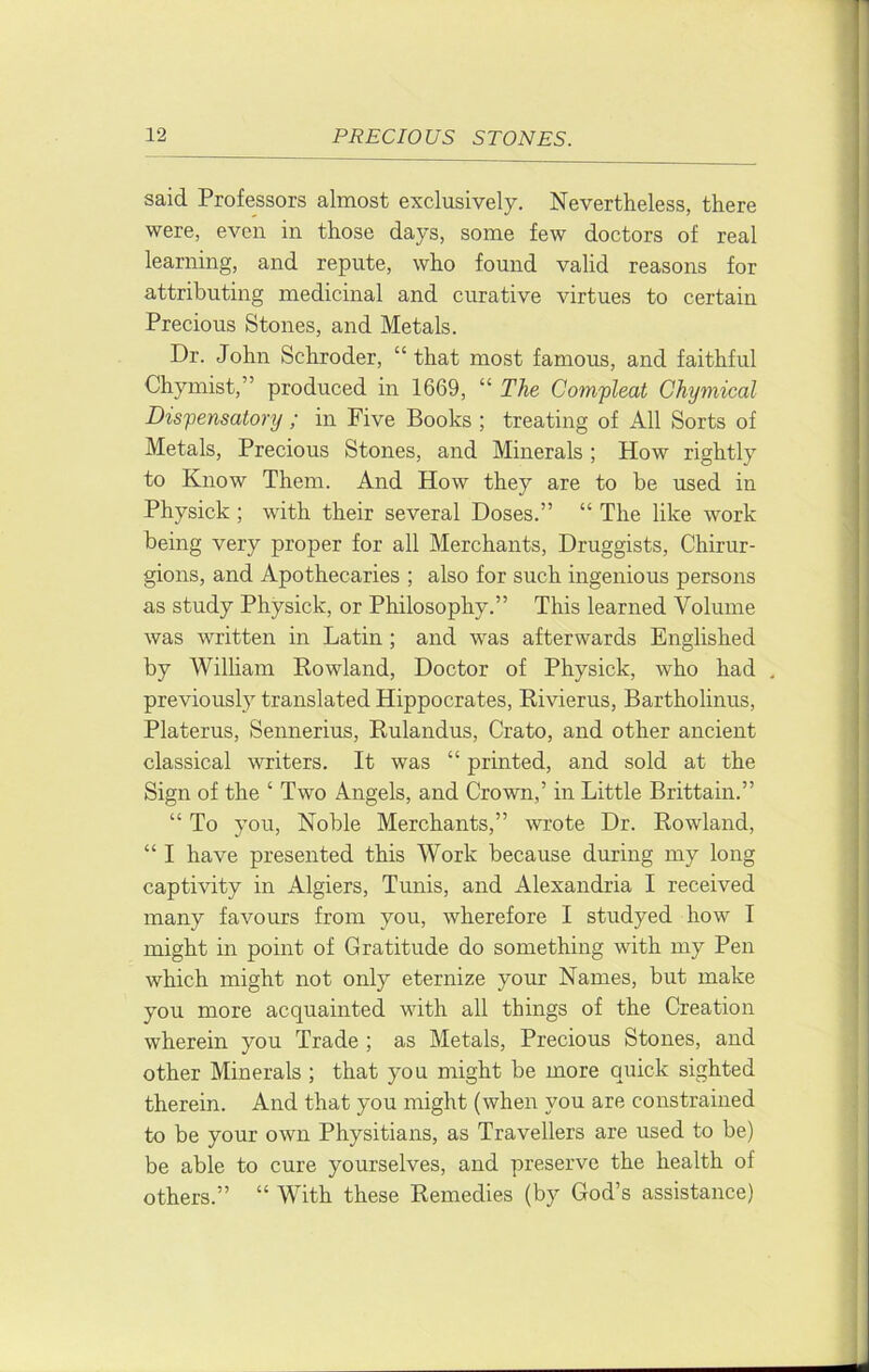 said Professors almost exclusively. Nevertheless, there were, even in those days, some few doctors of real learning, and repute, who found valid reasons for attributing medicinal and curative virtues to certain Precious Stones, and Metals. Dr. John Schroder, “that most famous, and faithful Chymist,” produced in 1669, “ The Com'pleat Chymical Dispensatory ; in Five Books ; treating of All Sorts of Metals, Precious Stones, and Minerals ; How rightly to Know Them. And How they are to be used in Physick ; with their several Doses.” “ The like work being very proper for all Merchants, Druggists, Chirur- gions, and Apothecaries ; also for such ingenious persons as study Physick, or Philosophy.” This learned Volume was written in Latin; and was afterwards Englished by William Kowland, Doctor of Physick, who had previously translated Hippocrates, Kivierus, Barthohnus, Platerus, Sennerius, Rulandus, Crato, and other ancient classical writers. It was “ printed, and sold at the Sign of the ‘ Two Angels, and Crown,’ in Little Brittain.” “ To you. Noble Merchants,” wrote Dr. Rowland, “ I have presented this Work because during my long captivity in Algiers, Tmiis, and Alexandria I received many favours from you, wherefore I studyed how I might in point of Gratitude do something with my Pen which might not only eternize your Names, but make you more acquainted with all things of the Creation wherein you Trade ; as Metals, Precious Stones, and other Minerals ; that you might be more quick sighted therein. And that you might (when you are constrained to be your own Physitians, as Travellers are used to be) be able to cure yourselves, and preserve the health of others.” “ With these Remedies (by God’s assistance)