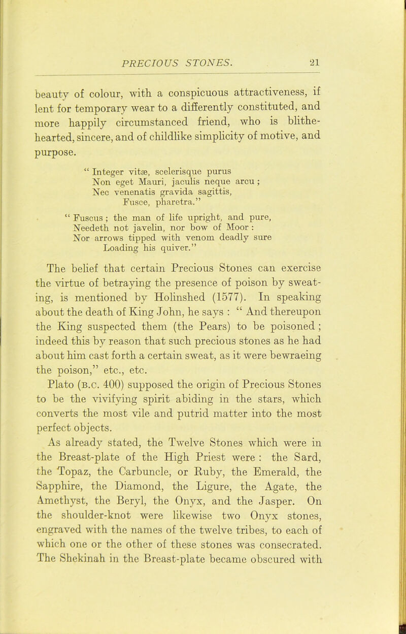beauty of colour, with a conspicuous attractiveness, if lent for temporary wear to a difierently constituted, and more happily circumstanced friend, who is blithe- hearted, sincere, and of childlike simphcity of motive, and purpose. “ Integer vitse, scelerisque purus Non eget Mauri, jaculis neque arcu ; Nee venenatis gravida sagittis, Fusee, pharetra.” “ Fuscus; the man of life upright, and pure, Needeth not javelin, nor bow of Moor: Nor arrows tipped with venom deadly sure Loading his quiver.” The belief that certain Precious Stones can exercise the virtue of betraying the presence of poison by sweat- ing, is mentioned by Holinshed (1577). In speaking about the death of King John, he says : “ And thereupon the King suspected them (the Pears) to be poisoned ; indeed this by reason that such precious stones as he had about him cast forth a certain sweat, as it were bewraeing the poison,” etc., etc. Plato (b.c. 400) supposed the origin of Precious Stones to be the vivifying spirit abiding in the stars, which converts the most vile and putrid matter into the most perfect objects. As already stated, the Twelve Stones which were in the Breast-plate of the High Priest were : the Sard, the Topaz, the Carbuncle, or Ruby, the Emerald, the Sapphire, the Diamond, the Ligure, the Agate, the Amethyst, the Beryl, the Onyx, and the Jasper. On the shoulder-knot were likewise two Onyx stones, engraved with the names of the twelve tribes, to each of which one or the other of these stones was consecrated. The Shekinah in the Breast-plate became obscured with