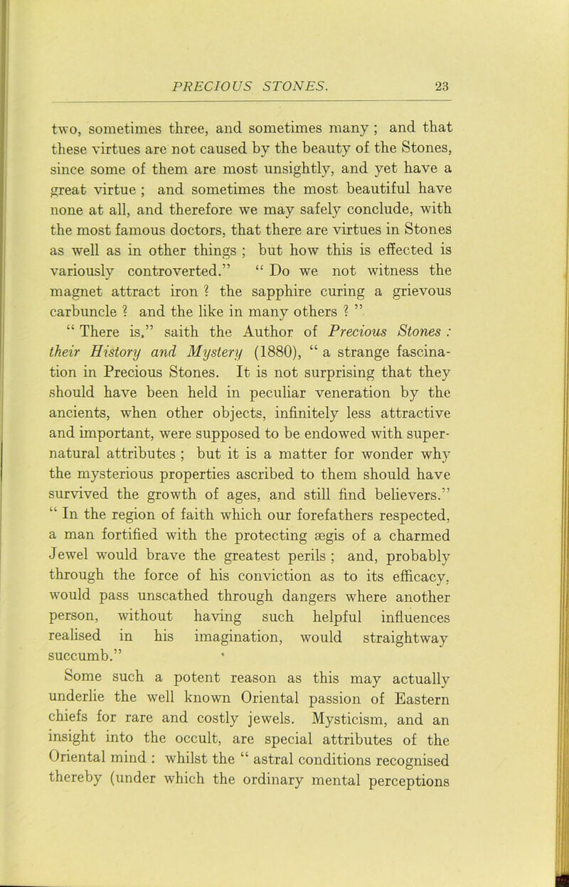 two, sometimes three, and sometimes many ; and that these virtues are not caused by the beauty of the Stones, since some of them are most unsightly, and yet have a great %drtue ; and sometimes the most beautiful have none at all, and therefore we may safely conclude, with the most famous doctors, that there are virtues in Stones as well as in other things ; but how this is effected is variously controverted.” “ Do we not witness the magnet attract iron ? the sapphire curing a grievous carbuncle ? and the like in many others ? ” “ There is.” saith the Author of Precious Stones : their History and Mystery (1880), “ a strange fascina- tion in Precious Stones. It is not surprising that they should have been held in peculiar veneration by the ancients, when other objects, infinitely less attractive and important, were supposed to be endowed with super- natural attributes ; but it is a matter for wonder why the mysterious properties ascribed to them should have survived the growth of ages, and still find believers.” “ In the region of faith which our forefathers respected, a man fortified with the protecting segis of a charmed Jewel would brave the greatest perils ; and, probably through the force of his conviction as to its efficacy, would pass unscathed through dangers where another person, without having such helpful influences reahsed in his imagination, would straightway succumb.” Some such a potent reason as this may actually underlie the well known Oriental passion of Eastern chiefs for rare and costly jewels. Mysticism, and an insight into the occult, are special attributes of the Oriental mind : whilst the “ astral conditions recognised thereby (under which the ordinary mental perceptions