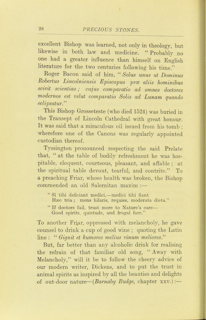 excellent Bishop was learned, not only in theology, but likewise in both law and medicine. ” Probably no one had a greater influence than himself on English literature for the two centuries following his time.” Roger Bacon said of him, “ Solus unus ut Dominus Robertus Lincolniensis Episcopus prm aliis hominibus scivit scientias; cujus compamtio ad omnes doctores modernos est velut comparatio Solis ad Lunam quando eclipsatur.'’'’ This Bishop Grosseteste (who died 1524) was buried in the Transept of Lincoln Cathedral with great honour. It was said that a miraculous oil issued from his tomb ; wherefore one of the Canons was regularly appointed custodian thereof. Tyssington pronounced respecting the said Prelate that, “ at the table of bodily refreshment he was hos- pitable, eloquent, courteous, pleasant, and affable; at the spiritual table devout, tearful, and contrite.” To a preaching Friar, whose health was broken, the Bishop commended an old Salernitan maxim :— “ Si tibi deficiant medici,—medici tibi fiant Hsec tria ; mens hilaris, requies, moderata dieta.” “ If doctors fail, trust more to Nature’s care— Good spirits, quietude, and frugal fare.” To another Frfar, oppressed with melancholy, he gave counsel to drink a cup of good wine ; quoting the Latin line : “ Gignit et humores melius vinum meliores.’’'’ But, far better than any alcoholic drink for realising the refrain of that famihar old song, “ Away with Melancholy,” will it be to follow the cheery ad’sdce of our modern writer, Dickens, and to put the trust in animal spirits as inspired by all the beauties and dehghts of out-door nature—{Barnaby Rudge, chapter xxv.);—