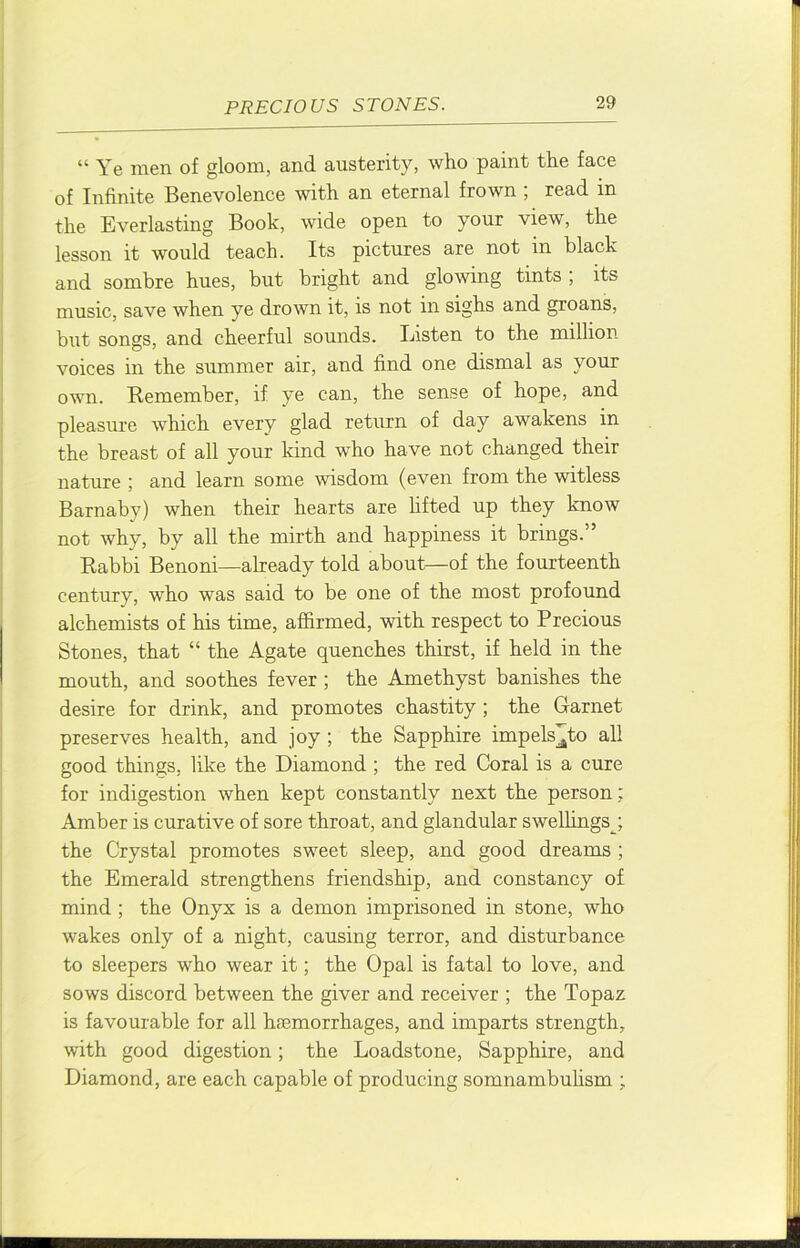 “ Ye men of gloom, and austerity, who paint the face of Infinite Benevolence with an eternal frown ; read in the Everlasting Book, wide open to your view, the lesson it would teach. Its pictures are not in black and sombre hues, but bright and glowing tints , its music, save when ye drown it, is not in sighs and groans, but songs, and cheerful sounds. Listen to the million voices in the summer air, and find one dismal as your own. Remember, if ye can, the sense of hope, and pleasure which every glad return of day awakens in the breast of all your kind who have not changed their nature ; and learn some wisdom (even from the witless Barnaby) when their hearts are lifted up they know not why, by all the mirth and happiness it brings.” Rabbi Benoni—already told about—of the fourteenth century, who was said to be one of the most profound alchemists of his time, affirmed, with respect to Precious Stones, that “ the Agate quenches thirst, if held in the mouth, and soothes fever ; the Amethyst banishes the desire for drink, and promotes chastity; the Garnet preserves health, and joy ; the Sapphire impels^^to all good things, like the Diamond ; the red Coral is a cure for indigestion when kept constantly next the person; Amber is curative of sore throat, and glandular swellings^; the Crystal promotes sweet sleep, and good dreams ; the Emerald strengthens friendship, and constancy of mind ; the Onyx is a demon imprisoned in stone, who wakes only of a night, causing terror, and disturbance to sleepers who wear it; the Opal is fatal to love, and sows discord between the giver and receiver ; the Topaz is favourable for all ha3morrhages, and imparts strength, with good digestion; the Loadstone, Sapphire, and Diamond, are each capable of producing somnambuhsm ;