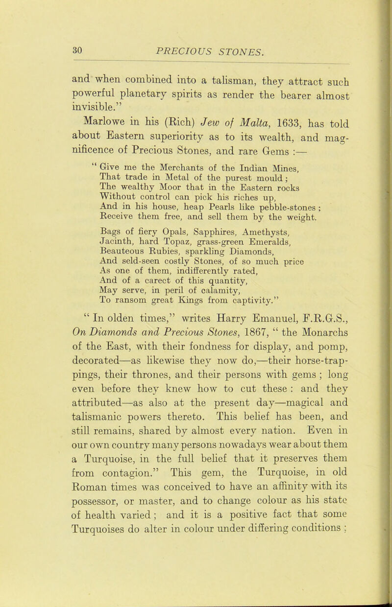 and when combined into a tahsman, they attract such powerful planetary spirits as render the bearer almost invisible.” Marlowe in his (Rich) Jew of Malta, 1633, has told about Eastern superiority as to its wealth, and mag- nificence of Precious Stones, and rare Gems :— “ Give me the Merchants of the Indian Mines, That trade in Metal of the purest mould; The wealthy Moor that in the Eastern rocks Without control can pick his riches up, And in his house, heap Pearls like pebble-stones ; Receive them free, and sell them by the weight. Bags of fiery Opals, Sapphires, Amethysts, Jacinth, hard Topaz, grass-green Emeralds, Beauteous Rubies, sparkling Diamonds, And seld-seen costly Stones, of so much price As one of them, indifferently rated. And of a carect of this quantity. May serve, in peril of calamity. To ransom great Kings from captivity.” “ In olden times,” writes Harry Emanuel, F.R.G.S., On Diamonds and Precious Stones, 1867, “ the Monarchs of the East, with their fondness for display, and pomp, decorated—as hkewise they now do,—their horse-trap- pings, their thrones, and their persons with gems ; long even before they knew how to cut these : and they attributed—as also at the present day—magical and talismanic powers thereto. This behef has been, and still remains, shared by almost every nation. Even in our own country many persons nowadays wear about them a Turquoise, in the full belief that it preserves them from contagion.” This gem, the Turquoise, in old Roman times was conceived to have an affinity with its possessor, or master, and to change colour as his state of health varied; and it is a positive fact that some Turquoises do alter in colour under differing conditions ;