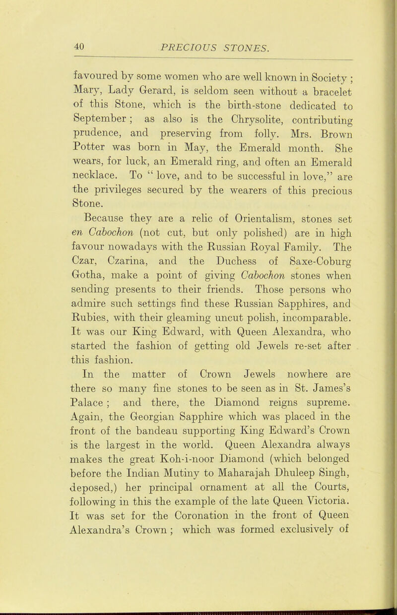favoured by some women who are well known in Society ; Mary, Lady Gerard, is seldom seen without a bracelet of this Stone, which is the birth-stone dedicated to September; as also is the Chrysolite, contributing prudence, and preserving from folly. Mrs. Brown Potter was born in May, the Emerald month. She wears, for luck, an Emerald ring, and often an Emerald necklace. To “ love, and to be successful in love,” are the privileges secured by the wearers of this precious Stone. Because they are a relic of Orientalism, stones set en Cabochon (not cut, but only polished) are in high favour nowadays with the Russian Royal Family. The Czar, Czarina, and the Duchess of Saxe-Coburg Gotha, make a point of giving Cabochon stones when sending presents to their friends. Those persons who admire such settings find these Russian Sapphires, and Rubies, with their gleaming uncut polish, incomparable. It was our King Edward, with Queen Alexandra, who started the fashion of getting old Jewels re-set after this fashion. In the matter of Crown Jewels nowhere are there so many fine stones to be seen as in St. James’s Palace ; and there, the Diamond reigns supreme. Again, the Georgian Sapphire which was placed in the front of the bandeau supporting King Edward’s Crown is the largest in the world. Queen Alexandra always makes the great Koh-i-noor Diamond (which belonged before the Indian Mutiny to Maharajah Dhuleep Singh, deposed,) her principal ornament at all the Courts, following in this the example of the late Queen Victoria. It was set for the Coronation in the front of Queen Alexandra’s Crown; which was formed exclusively of
