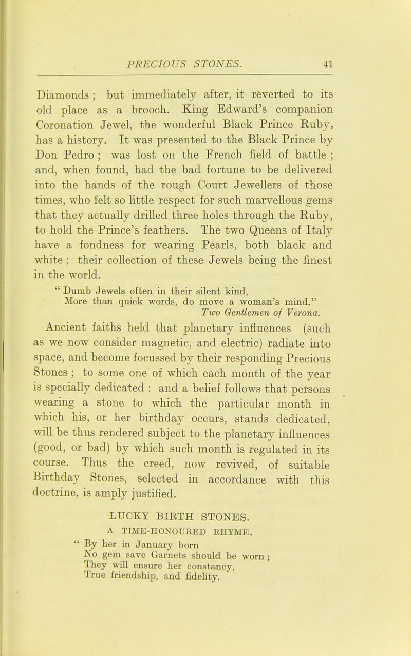 Diamonds ; but immediately after, it reverted to its old place as a brooch. King Edward’s companion Coronation Jewel, the wonderful Black Prince Euby, has a history. It was presented to the Black Prince by Don Pedro ; was lost on the French field of battle ; and, when found, had the bad fortune to be delivered into the hands of the rough Court Jewellers of those times, who felt so little respect for such marvellous gems that they actually drilled three holes through the Euby, to hold the Prince’s feathers. The two Queens of Italy have a fondness for wearing Pearls, both black and white ; their collection of these Jewels being the finest in the world. “ Dumb Jewels often in their silent kind, More than quick words, do move a woman’s mind.” Two Gentlemen of Verona. Ancient faiths held that planetary influences (such as we now consider magnetic, and electric) radiate into space, and become focussed by their responding Precious Stones ; to some one of which each month of the year is specially dedicated : and a belief follows that persons wearing a stone to which the particular month in which his, or her birthday occurs, stands dedicated, will be thus rendered subject to the planetary influences (good, or bad) by which such month is regulated in its course. Thus the creed, now revived, of suitable Birthday Stones, selected in accordance with this doctrine, is amply justified. LUCKY BIETH STONES. A TIME-HONOURED RHYME. “ By her in January born No gem save Garnets should be worn; They will ensure her constancy. True friendship, and fidelity.