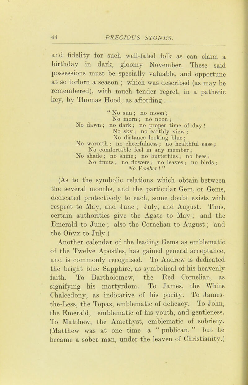 and fidelity for such well-fated folk as can claim a birthday in dark, gloomy November. These said possessions must be specially valuable, and opportune at so forlorn a season ; which was described (as may be remembered), with much tender regret, in a pathetic key, by Thomas Hood, as affording :— “No sun; no moon; No morn ; no noon ; No dawn ; no dark; no proper time of day ! No sky ; no earthly view ; No distance looking blue; No warmth ; no cheerfulness ; no healthful ease ; No comfortable feel in any member; No shade ; no shine ; no butterflies ; no bees ; No fruits; no flowers; no leaves; no birds; No-Vember ! ” (As to the symbolic relations which obtain between the several months, and the particular Gem, or Gems, dedicated protectively to each, some doubt exists with respect to May, and June ; July, and August. Thus, certain authorities give the Agate to May; and the Emerald to June ; also the Cornelian to August; and the Onyx to July.) Another calendar of the leading Gems as emblematic of the Twelve Apostles, has gained general acceptance, and is commonly recognised. To Andrew is dedicated the bright blue Sapphire, as symbolical of his heavenly faith. To Bartholomew, the Red Cornehan, as signif}dng his martyrdom. To James, the White Chalcedony, as indicative of his purity. To James- the-Less, the Topaz, emblematic of delicacy. To John, the Emerald, emblematic of his youth, and gentleness. To Matthew, the Amethyst, emblematic of sobriety. (Matthew was at one time a “ publican, ” but he became a sober man, under the leaven of Christianity.)
