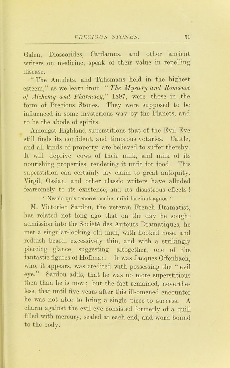 Galen, Dioscorides, Cardamus, and other ancient ^^Titers on medicine, speak of their value in repelling disease. “ The Amulets, and Talismans held in the highest esteem,” as we learn from “ The Mystery and Romance of Alchemy and Pharmacy, 1897, were those in the form of Precious Stones. They were supposed to be influenced in some mysterious way by the Planets, and to be the abode of spirits. Amongst Highland superstitions that of the Evil Eye still finds its confident, and timorous votaries. Cattle, and all kinds of property, are believed to suffer thereby. It will deprive cows of their milk, and milk of its nourishing properties, rendering it unfit for food. This superstition can certainly lay claim to great antiquity. Virgil, Ossian, and other classic writers have alluded fearsomely to its existence, and its disastrous effects ! Nescio quis teneros oculus milii fascinat agnos. ” M. Victorien Sardou, the veteran French Dramatist, has related not long ago that on the day he sought admission into the Societe des Auteurs Dramatiques, he met a singular-looking old man, with hooked nose, and reddish beard, excessively thin, and with a strikingly piercing glance, suggesting altogether, one of the fantastic figures of Hoffman. It was Jacques Offenbach, who, it appears, was credited with possessing the “ evil eye.” Sardou adds, that he was no more superstitious then than he is now ; but the fact remained, neverthe- less, that until five years after this ill-omened encounter he was not able to bring a single piece to success. A charm against the evil eye consisted formerly of a quill filled with mercury, sealed at each end, and worn bound to the body.