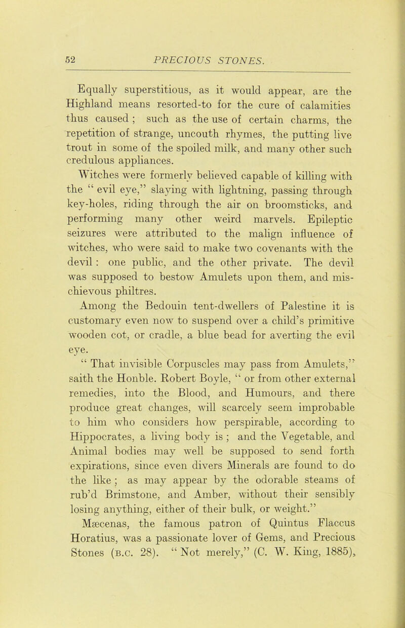 Equally superstitious, as it would appear, are the Highland means resorted-to for the cure of calamities thus caused ; such as the use of certain charms, the repetition of strange, uncouth rhymes, the putting live trout in some of the spoiled milk, and many other such credulous appliances. Witches were formerly believed capable of killing with the “ evil eye,” slaying with lightning, passing through key-holes, riding through the air on broomsticks, and performing many other weird marvels. Epileptic seizures were attributed to the malign influence of witches, who were said to make two covenants with the devil : one public, and the other private. The devil was supposed to bestow Amulets upon them, and mis- chievous philtres. Among the Bedouin tent-dwellers of Palestine it is customary even now to suspend over a child’s primitive wooden cot, or cradle, a blue bead for averting the evil eye. “ That invisible Corpuscles may pass from Amulets,” saith the Honble. Robert Boyle, “ or from other external remedies, into the Blood, and Humours, and there produce great changes, will scarcely seem improbable to him who considers how perspirable, according to Hippocrates, a living body is ; and the Vegetable, and Animal bodies may well be supposed to send forth expirations, since even divers Minerals are found to do the like ; as may appear by the odorable steams of rub’d Brimstone, and Amber, without their sensibly losing anything, either of their bulk, or weight.” Maecenas, the famous patron of Quintus Flaccus Horatius, was a passionate lover of Gems, and Precious Stones (b.c. 28). “ Not merely,” (C. W. King, 1885),