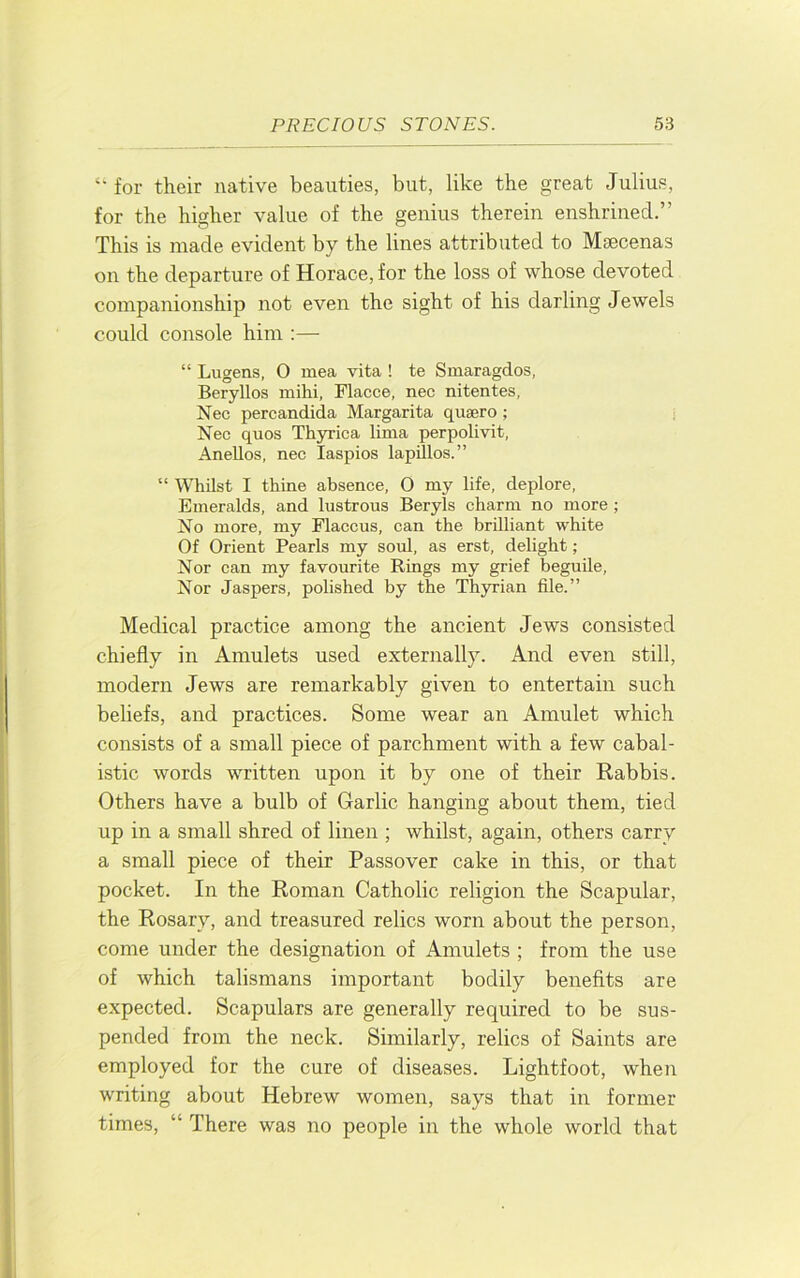 ‘‘ for their native beauties, but, like the great Julius, for the higher value of the genius therein enshrined.” This is made evident by the lines attributed to Maecenas on the departure of Horace, for the loss of whose devoted companionship not even the sight of his darling Jewels could console him :— “ Lugens, 0 mea vita ! te Smaragdos, Beryllos mihi, Flacce, nec nitentes, Nec percandida Margarita qusero ; i Nec quos Thyrica lima perpolivit, Anellos, nec laspios lapillos.” “ Whilst I thine absence, O my life, deplore. Emeralds, and lustrous Beryls charm no more ; No more, my Flaccus, can the brilliant white Of Orient Pearls my soul, as erst, delight; Nor can my favomite Rings my grief beguile. Nor Jaspers, polished by the Thyrian file.” Medical practice among the ancient Jews consisted chiefly in Amulets used externally. And even still, modern Jews are remarkably given to entertain such beliefs, and practices. Some wear an Amulet which consists of a small piece of parchment with a few cabal- istic words written upon it by one of their Rabbis. Others have a bulb of Garlic hanging about them, tied up in a small shred of linen ; whilst, again, others carry a small piece of their Passover cake in this, or that pocket. In the Roman Catholic religion the Scapular, the Rosary, and treasured relics worn about the person, come under the designation of Amulets ; from the use of which talismans important bodily benefits are expected. Scapulars are generally required to be sus- pended from the neck. Similarly, relics of Saints are employed for the cure of diseases. Lightfoot, when writing about Hebrew women, says that in former times, “ There was no people in the whole world that