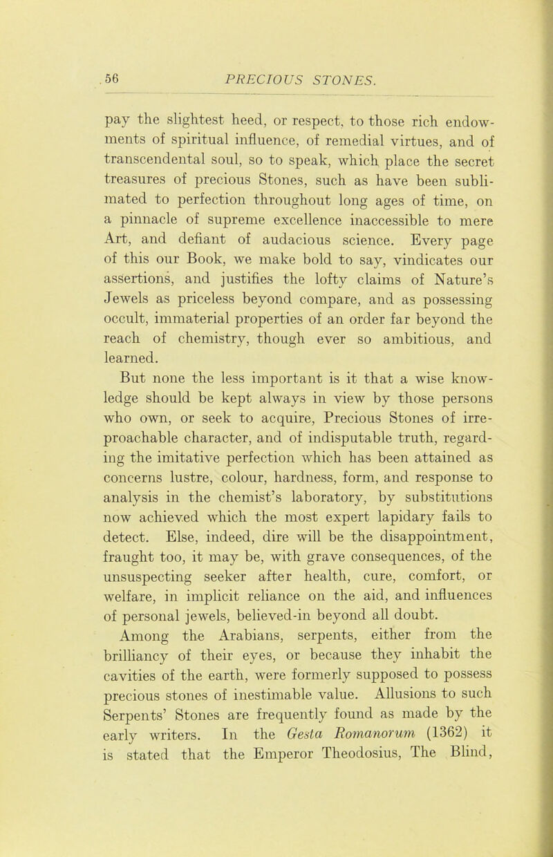 pay the slightest heed, or respect, to those rich endow- ments of spiritual influence, of remedial virtues, and of transcendental soul, so to speak, which place the secret treasures of precious Stones, such as have been subli- mated to perfection throughout long ages of time, on a pinnacle of supreme excellence inaccessible to mere Art, and defiant of audacious science. Every page of this our Book, we make bold to say, vindicates our assertions, and justifies the lofty claims of Nature’s Jewels as priceless beyond compare, and as possessing occult, immaterial properties of an order far beyond the reach of chemistry, though ever so ambitious, and learned. But none the less important is it that a wise know- ledge should be kept always in view by those persons who own, or seek to acquire, Precious Stones of irre- proachable character, and of indisputable truth, regard- ing the imitative perfection which has been attained as concerns lustre, colour, hardness, form, and response to analysis in the chemist’s laboratory, by substitutions now achieved which the most expert lapidary fails to detect. Else, indeed, dire will be the disappointment, fraught too, it may be, with grave consequences, of the unsuspecting seeker after health, cure, comfort, or welfare, in implicit reliance on the aid, and influences of personal jewels, believed-in beyond all doubt. Among the Arabians, serpents, either from the brilhancy of their eyes, or because they inhabit the cavities of the earth, were formerly supposed to possess precious stones of inestimable value. Allusions to such Serpents’ Stones are frequently found as made by the early writers. In the Gesta Romanorutn (1362) it is stated that the Emperor Theodosius, The Blind,