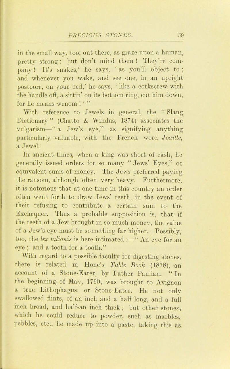in the small way, too, out there, as graze upon a human, pretty strong : but don’t mind them ! They’re com- pany ! It’s snakes,’ he says, ‘ as you’ll object to; and whenever you wake, and see one, in an upright postoore, on your bed,’ he says, ‘ like a corkscrew with the handle off, a sittin’ on its bottom ring, cut him down, for he means wenom ! ’ ” With reference to Jewels in general, the “ Slang Dictionary ” (Chatto & Windus, 1874) associates the vulgarism—“ a Jew’s eye,” as signifying anything particularly valuable, with the French word Joaille, a Jewel. In ancient times, when a king was short of cash, he generally issued orders for so many “ Jews’ Eyes,” or equivalent sums of money. The Jews preferred paying the ransom, although often very heavy. Furthermore, it is notorious that at one time in this country an order often went forth to draw Jews’ teeth, in the event of their refusing to contribute a certain sum to the Exchequer. Thus a probable supposition is, that if the teeth of a Jew brought in so much money, the value of a Jew’s eye must be something far higher. Possibly, too, the lex talionis is here intimated :—“ An eye for an eye ; and a tooth for a tooth.” With regard to a possible faculty for digesting stones, there is related in Hone’s Table Book (1878), an account of a Stone-Eater, by Father Paulian. “ In the beginning of May, 1760, was brought to Avignon a true Lithophagus, or Stone-Eater. He not only swallowed flints, of an inch and a half long, and a full inch broad, and half-an inch thick ; but other stones, which he could reduce to powder, such as marbles, pebbles, etc., he made up into a paste, taking this as
