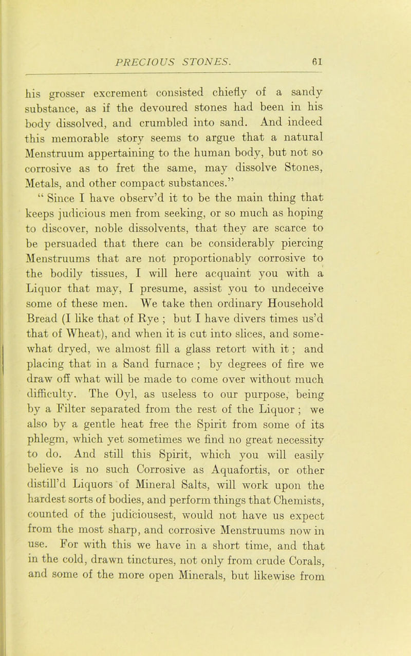liis grosser excrement consisted chiefly of a sandy substance, as if the devoured stones had been in his body dissolved, and crumbled into sand. And indeed this memorable story seems to argue that a natural Menstruum appertaining to the human body, but not so corrosive as to fret the same, may dissolve Stones, Metals, and other compact substances.” “ Since I have observ’d it to be the main thing that keeps judicious men from seeking, or so much as hoping to discover, noble dissolvents, that they are scarce to be persuaded that there can be considerably piercing Menstruums that are not proportionably corrosive to the bodily tissues, I will here acquaint you with a Liquor that may, I presume, assist you to undeceive some of these men. We take then ordinary Household Bread (I like that of Rye ; but I have divers times us’d that of Wheat), and when it is cut into slices, and some- what dryed, we almost fill a glass retort with it; and placing that in a Sand furnace ; by degrees of fire we draw off what will be made to come over without much difficulty. The Oyl, as useless to our purpose, being by a Filter separated from the rest of the Liquor ; we also by a gentle heat free the Spirit from some of its phlegm, which yet sometimes we find no great necessity to do. And still this Spirit, which you will easily believe is no such Corrosive as Aquafortis, or other distill’d Liquors of Mineral Salts, will work upon the hardest sorts of bodies, and perform things that Chemists, counted of the judiciousest, would not have us expect from the most sharp, and corrosive Menstruums now in use. For with this we have in a short time, and that in the cold, drawn tinctures, not only from crude Corals, and some of the more open Minerals, but likewise from