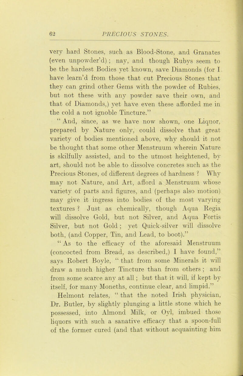 very hard Stones, such as Blood-Stone, and Granates (even unpowder’d) ; nay, and though Rubys seem to be the hardest Bodies yet known, save Diamonds (for I have learn’d from those that cut Precious Stones that they can grind other Gems with the powder of Rubies, but not these with any powder save their own, and that of Diamonds,) yet have even these afforded me in the cold a not ignoble Tincture.” “ And, since, as we have now shown, one Licpior, prepared by Nature only, could dissolve that great variety of bodies mentioned above, why should it not be thought that some other Menstruum wherein Nature is skilfully assisted, and to the utmost heightened, by art, should not be able to dissolve concretes such as the Precious Stones, of different degrees of hardness ? Why may not Nature, and Art, afford a Menstruum whose variety of parts and figures, and (perhaps also motion) may give it ingress into bodies of the most varying textures ? Just as chemically, though Aqua Regia will dissolve Gold, but not Silver, and Aqua Fortis Silver, but not Gold; yet Quick-silver will dissolve both, (and Copper, Tin, and Lead, to boot).” “As to the efficacy of the aforesaid Menstruum (concocted from Bread, as described,) I have found,” says Robert Boyle, “ that from some Minerals it will draw a much higher Tincture than from others ; and from some scarce any at all; but that it will, if kept by itself, for many Moneths, continue clear, and limpid.” Helmont relates, “ that the noted Irish physician, Dr. Butler, by slightly plunging a little stone which he possessed, into Almond Milk, or Oyl, imbued those liquors with such a sanative efficacy that a spoon-full of the former cured (and that without acquainting him