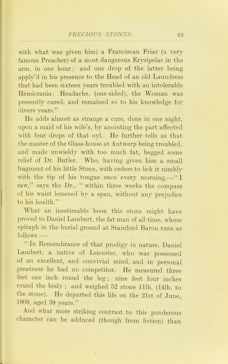with what was given him) a Franciscan Friar (a very famous Preacher) of a most dangerous Erysipelas in the arm, in one hour ; and one drop of the latter being apply’d in his presence to the Head of an old Laundress that had been sixteen years troubled with an intolerable Hemicrania: Headache, (one-sided), the Woman was presently cured, and remained so to his knowledge for divers years.” He adds almost as strange a cure, done in one night, upon a maid of his wife’s, by anointing the part affected with four drops of that oyl. He further tells us that the master of the Glass-house at Antwerp being troubled, and made unwieldy with too much fat, begged some rehef of Dr. Butler. Who, having given him a small fragment of his little Stone, with orders to lick it nimbly mth the tip of his tongue once every morning,—“ I saw,” says the Dr., “ within three weeks the compass of his waist lessened by a span, without any prejudice to his health.” AVhat an inestimable boon this stone might have proved to Daniel Lambert, the fat man of all time, whose epitaph in the burial ground at Stamford Baron runs as follows :— “ In Remembrance of that prodigy in nature, Daniel Lambert, a native of Leicester, who was possessed of an excellent, and convivial mind, and in personal greatness he had no competitor. He measured three feet one inch round the leg; nine feet four inches round the body ; and weighed 52 stone 111b. (141b. to the stone). He departed this life on the 21st of June, 1809, aged 39 years.” And what more striking contrast to this ponderous character can be adduced (though from fiction) than