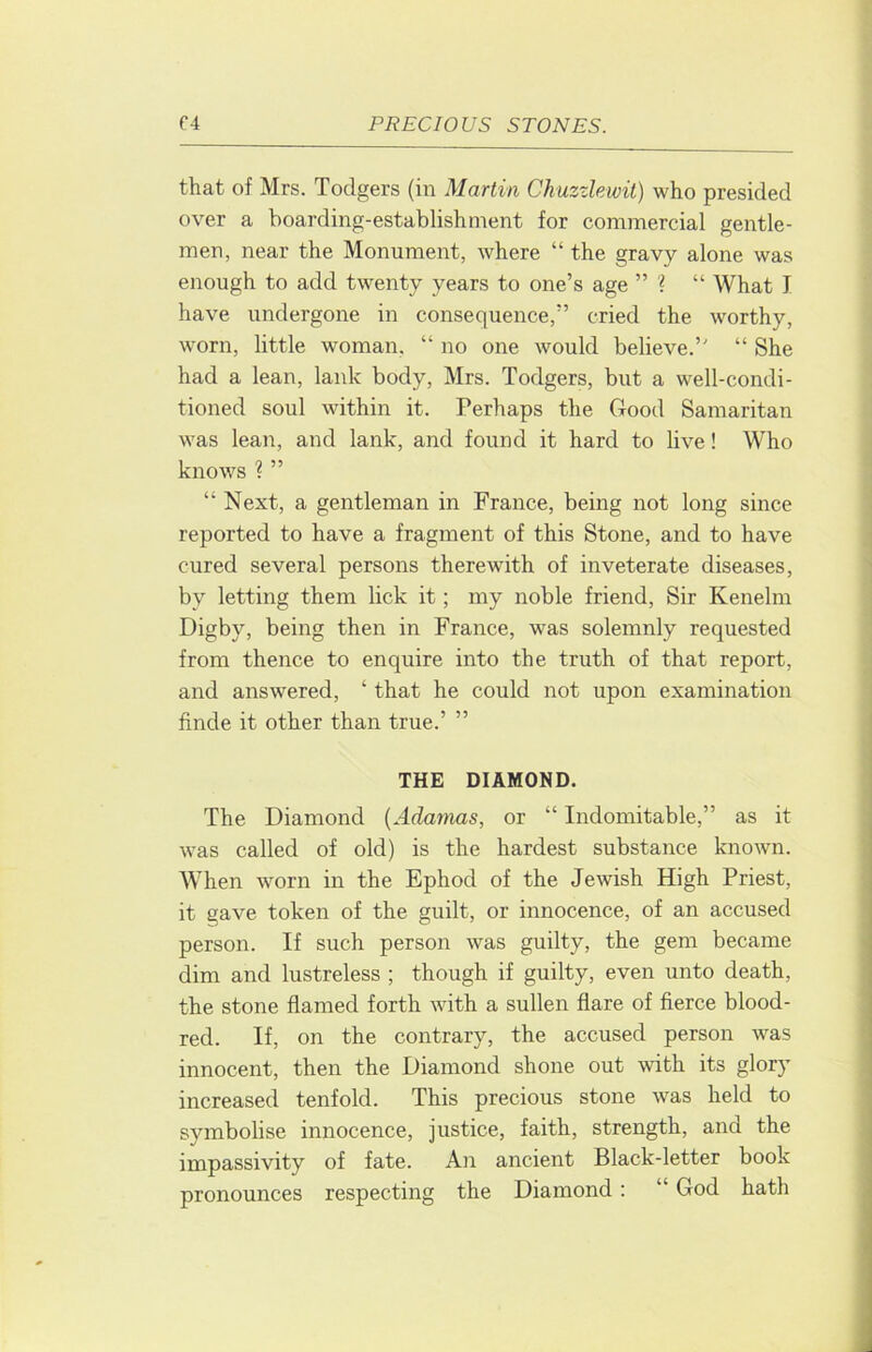 that of Mrs. Todgers (in Martin Chuzzlewit) who presided over a boarding-establishment for commercial gentle- men, near the Monument, where “ the gravy alone was enough to add twenty years to one’s age ” “ What I have undergone in consequence,” cried the worthy, worn, little woman, “ no one would believe.” “ She had a lean, lank body, Mrs. Todgers, but a well-condi- tioned soul within it. Perhaps the Good Samaritan was lean, and lank, and found it hard to live! Who knows ? ” “ Next, a gentleman in France, being not long since reported to have a fragment of this Stone, and to have cured several persons therewith of inveterate diseases, by letting them lick it; my noble friend. Sir Kenelm Digby, being then in France, was solemnly requested from thence to enquire into the truth of that report, and answered, ‘ that he could not upon examination finde it other than true.’ ” THE DIAMOND. The Diamond {Adamas, or “ Indomitable,” as it was called of old) is the hardest substance known. When worn in the Ephod of the Jewish High Priest, it gave token of the guilt, or innocence, of an accused person. If such person was guilty, the gem became dim and lustreless ; though if guilty, even unto death, the stone flamed forth with a sullen flare of fierce blood- red. If, on the contrary, the accused person was innocent, then the Diamond shone out with its glory increased tenfold. This precious stone was held to symbolise innocence, justice, faith, strength, and the impassivity of fate. An ancient Black-letter book pronounces respecting the Diamond : “ God hath