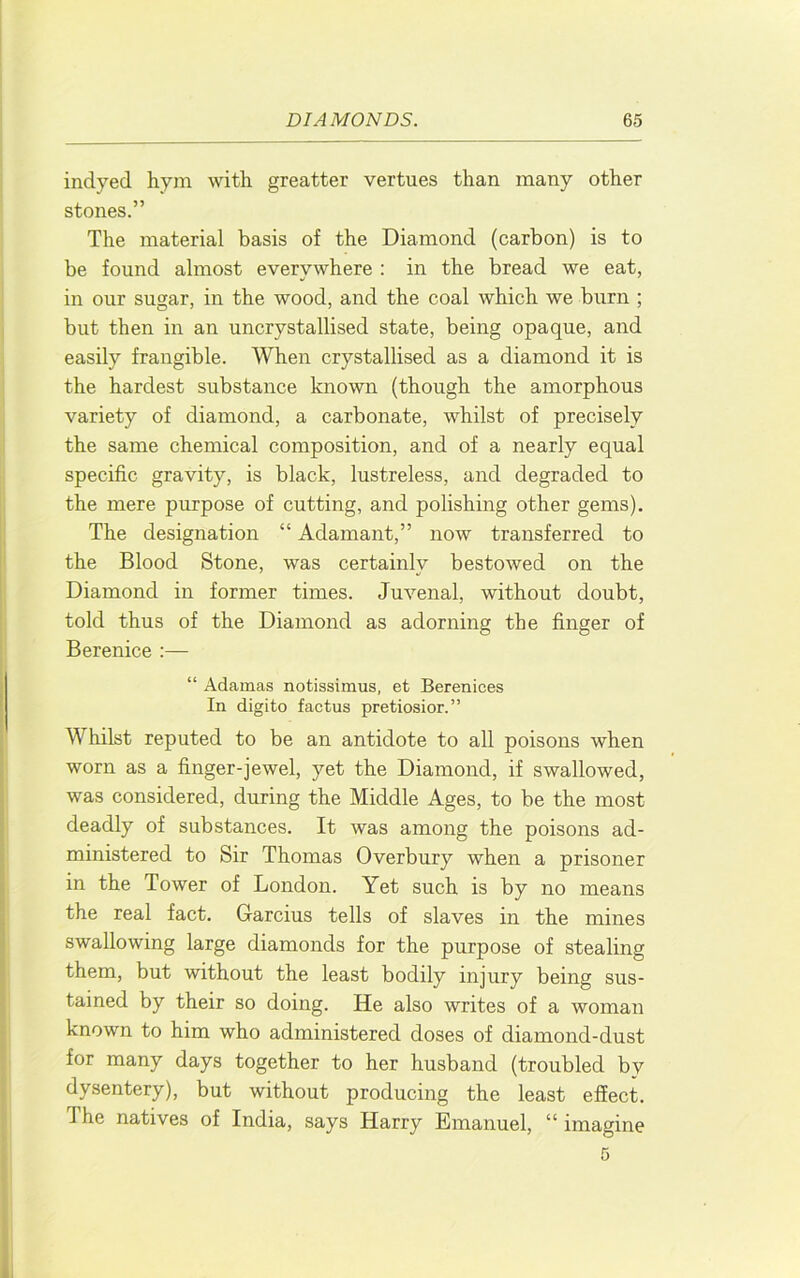 j indyed hym with greatter vertues than many other stones.” The material basis of the Diamond (carbon) is to be found almost everywhere : in the bread we eat, in our sugar, in the wood, and the coal which we burn ; but then in an uncrystallised state, being opaque, and easily frangible. When crystallised as a diamond it is the hardest substance known (though the amorphous variety of diamond, a carbonate, whilst of precisely the same chemical composition, and of a nearly equal specific gravity, is black, lustreless, and degraded to the mere purpose of cutting, and polishing other gems). The designation “ Adamant,” now transferred to I' the Blood Stone, was certainlv bestowed on the Diamond in former times. Juvenal, without doubt, told thus of the Diamond as adorning the finger of ! Berenice :— “ Adamas notissimus, et Berenices In digito factus pretiosior.” / Whilst reputed to be an antidote to all poisons when ; worn as a finger-jewel, yet the Diamond, if swallowed, 5 was considered, during the Middle Ages, to be the most I deadly of substances. It was among the poisons ad- ! ministered to Sir Thomas Overbury when a prisoner I in the Tower of London. Yet such is by no means the real fact. Garcius tells of slaves in the mines swallowing large diamonds for the purpose of stealing < them, but without the least bodily injury being sus- Itained by their so doing. He also writes of a woman known to him who administered doses of diamond-dust for many days together to her husband (troubled by I dysentery), but without producing the least effect. The natives of India, says Harry Emanuel, “ imagine