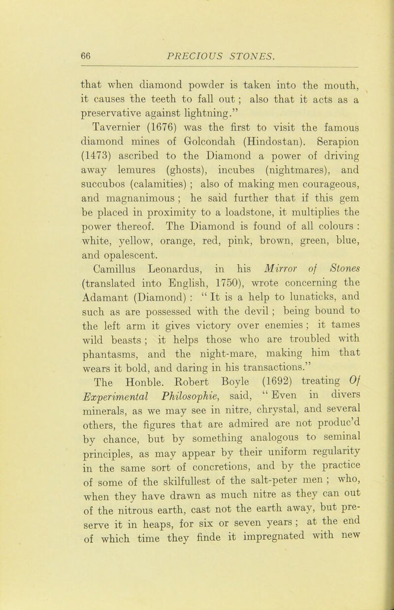that when diamond powder is taken into the mouth, it causes the teeth to fall out; also that it acts as a preservative against lightning.” Tavernier (1676) was the first to visit the famous diamond mines of Golcondah (Hindostan). Serapion (1473) ascribed to the Diamond a power of driving away lemures (ghosts), incuhes (nightmares), and succubos (calamities) ; also of making men courageous, and magnanimous ; he said further that if this gem be placed in proximity to a loadstone, it multiplies the power thereof. The Diamond is found of all colours : white, yellow, orange, red, pink, brown, green, blue, and opalescent. Camillus Leonardus, in his Mirror of Stones (translated into English, 1750), wrote concerning the Adamant (Diamond) : “ It is a help to lunaticks, and such as are possessed with the devil; being bound to the left arm it gives victory over enemies ; it tames wild beasts; it helps those Avho are troubled with phantasms, and the night-mare, making him that wears it bold, and daring in his transactions.” The Honble. Robert Boyle (1692) treating Of Experimental Philosophie, said, “ Even in divers minerals, as we may see in nitre, chrystal, and several others, the figures that are admired are not produc d by chance, but by something analogous to seminal principles, as may appear by their uniform regularity in the same sort of concretions, and by the practice of some of the skilfullest of the salt-peter men ; who, when they have drawn as much nitre as they can out of the nitrous earth, cast not the earth away, but pre- serve it in heaps, for six or seven years ; at the end of which time they finde it impregnated with new