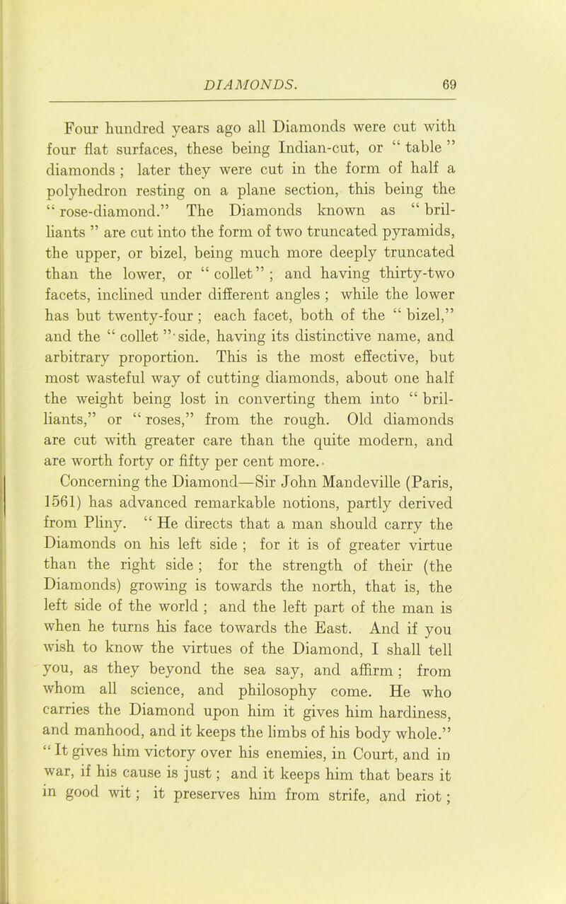 Four hundred years ago all Diamonds were cut with four flat surfaces, these being Indian-cut, or “ table ” diamonds ; later they were cut in the form of half a polyhedron resting on a plane section, this being the “ rose-diamond.” The Diamonds known as “ bril- liants ” are cut into the form of two truncated pyramids, the upper, or bizel, being much more deeply truncated than the lower, or “collet”; and having thirty-two facets, inclined under different angles ; while the lower has but twenty-four; each facet, both of the “ bizel,” and the “ collet ”'side, having its distinctive name, and arbitrary proportion. This is the most effective, but most wasteful way of cutting diamonds, about one half the weight being lost in converting them into “ bril- liants,” or “ roses,” from the rough. Old diamonds are cut with greater care than the quite modern, and are worth forty or fifty per cent more. • Concerning the Diamond—Sir John Mandeville (Paris, 1561) has advanced remarkable notions, partly derived from Pliny. “ He directs that a man should carry the Diamonds on his left side ; for it is of greater virtue than the right side ; for the strength of their (the Diamonds) growing is towards the north, that is, the left side of the world ; and the left part of the man is when he turns his face towards the East. And if you wish to know the virtues of the Diamond, I shall tell you, as they beyond the sea say, and affirm ; from whom all science, and philosophy come. He who carries the Diamond upon him it gives him hardiness, and manhood, and it keeps the limbs of his body whole.” “ It gives him victory over his enemies, in Court, and in war, if his cause is just; and it keeps him that bears it in good wit; it preserves him from strife, and riot;