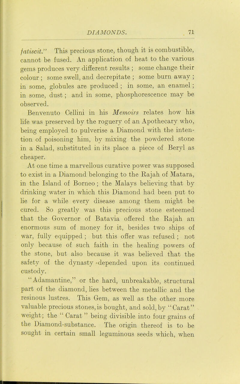 fatiscit.” This precious stone, though it is combustible, cannot be fused. An application of heat to the various gems produces very different results ; some change their colour ; some swell, and decrepitate ; some burn away ; in some, globules are produced ; in some, an enamel; in some, dust; and in some, phosphorescence may be observed. Benvenuto Cellini in his Memoirs relates how his life was preserved by the roguery of an Apothecary who, being employed to pulverise a Diamond with the inten- tion of poisoning him, by mixing the powdered stone in a Salad, substituted in its place a piece of Beryl as cheaper. At one time a marvellous curative power was supposed to exist in a Diamond belonging to the Rajah of Matara, in the Island of Borneo; the Malays believing that by drinking water in which this Diamond had been put to lie for a while every disease among them might be cured. So greatly was this precious stone esteemed that the Governor of Batavia offered the Rajah an enormous sum of money for it, besides two ships of war, fully equipped ; but this offer was refused ; not only because of such faith in the healing powers of the stone, but also because it was believed that the safety of the dynasty -depended upon its continued custody. “Adamantine,” or the hard, unbreakable, structural part of the diamond, lies between the metallic and the resinous lustres. This Gem, as well as the other more valuable precious stones,is bought, and sold,by “Carat” weight; the “ Carat ” being divisible into four grains of the Diamond-substance. The origin thereof is to be sought in certain small leguminous seeds which, when