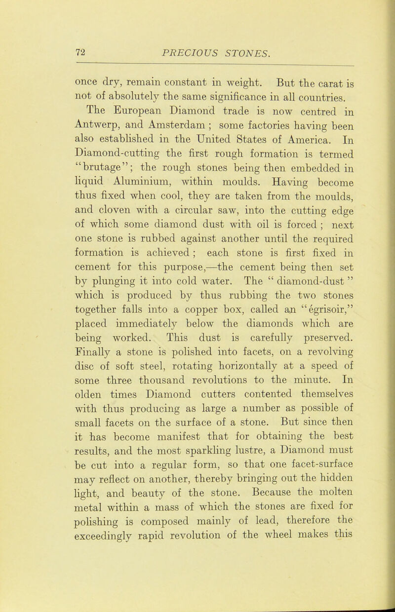 once dry, remain constant in weight. But the carat is not of absolutely the same significance in all countries. The European Diamond trade is now centred in Antwerp, and Amsterdam ; some factories having been also established in the United States of America. In Diamond-cutting the first rough formation is termed “brutage”; the rough stones being then embedded in liquid Aluminium, within moulds. Having become thus fixed when cool, they are taken from the moulds, and cloven with a circular saw, into the cutting edge of which some diamond dust with oil is forced ; next one stone is rubbed against another until the required formation is achieved; each stone is first fixed in cement for this purpose,—the cement being then set by plunging it into cold water. The “ diamond-dust ” which is produced by thus rubbing the two stones together falls into a copper box, called an “egrisoir,” placed immediately below the diamonds which are being worked. This dust is carefully preserved. Finally a stone is polished into facets, on a revolving disc of soft steel, rotating horizontally at a speed of some three thousand revolutions to the minute. In olden times Diamond cutters contented themselves with thus producing as large a number as possible of small facets on the surface of a stone. But since then it has become manifest that for obtaining the best results, and the most sparkling lustre, a Diamond must be cut into a regular form, so that one facet-surface may reflect on another, thereby bringing out the hidden light, and beauty of the stone. Because the molten metal within a mass of which the stones are fixed for polishing is composed mainly of lead, therefore the exceedingly rapid revolution of the wheel makes this