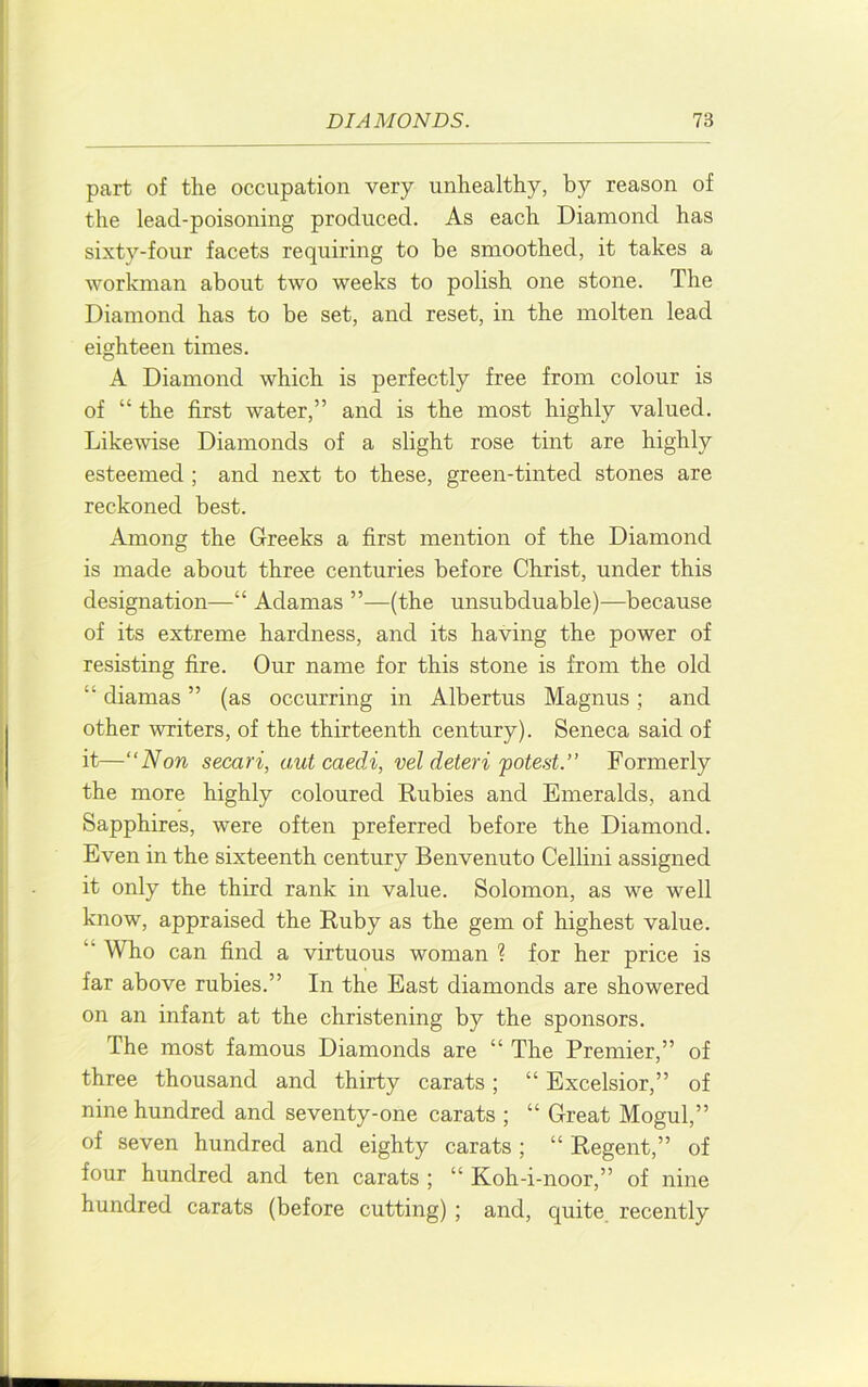 part of the occupation very unhealthy, by reason of the lead-poisoning produced. As each Diamond has sixty-four facets requiring to be smoothed, it takes a workman about two weeks to polish one stone. The Diamond has to be set, and reset, in the molten lead eighteen times. A Diamond which is perfectly free from colour is of “ the first water,” and is the most highly valued. Likewise Diamonds of a slight rose tint are highly esteemed ; and next to these, green-tinted stones are reckoned best. Among the Greeks a first mention of the Diamond is made about three centuries before Christ, under this designation—“ Adamas ”—(the unsubduable)—because of its extreme hardness, and its having the power of resisting fire. Our name for this stone is from the old “ diamas ” (as occurring in Albertus Magnus; and other writers, of the thirteenth century). Seneca said of it—“Non secari, autcaedi, vel deteri potest.’’ Formerly the more highly coloured Rubies and Emeralds, and Sapphires, were often preferred before the Diamond. Even in the sixteenth century Benvenuto Cellini assigned it only the third rank in value. Solomon, as we well know, appraised the Ruby as the gem of highest value. “Who can find a virtuous woman ? for her price is far above rubies.” In the East diamonds are showered on an infant at the christening by the sponsors. The most famous Diamonds are “ The Premier,” of three thousand and thirty carats; “ Excelsior,” of nine hundred and seventy-one carats ; “ Great Mogul,” of seven hundred and eighty carats ; “ Regent,” of four hundred and ten carats ; “ Koh-i-noor,” of nine hundred carats (before cutting); and, quite, recently