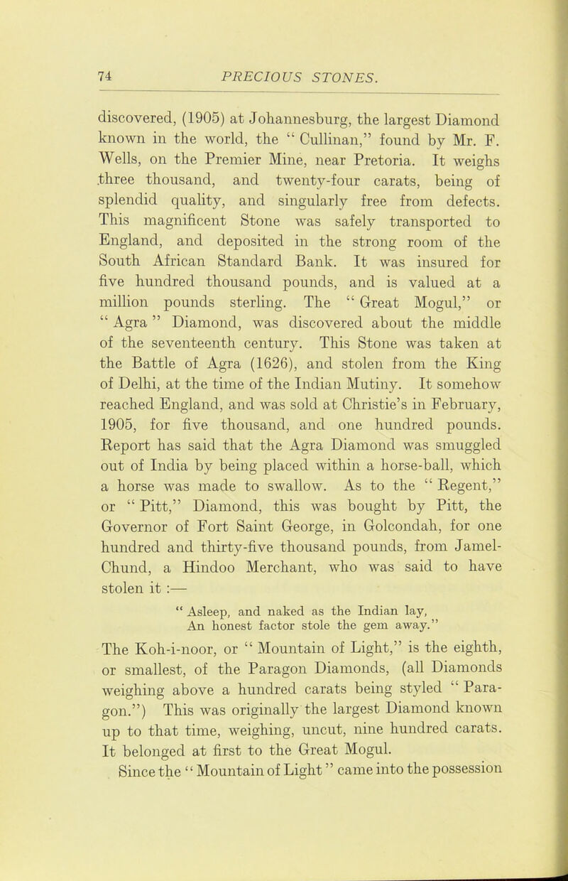 discovered, (1905) at Johannesburg, the largest Diamond known in the world, the “ Cullinan,” found by Mr. F. Wells, on the Premier Mine, near Pretoria. It weighs three thousand, and twenty-four carats, being of splendid quality, and singularly free from defects. This magnificent Stone was safely transported to England, and deposited in the strong room of the South African Standard Bank. It was insured for five hundred thousand pounds, and is valued at a million pounds sterling. The “ Great Mogul,” or “ Agra ” Diamond, was discovered about the middle of the seventeenth century. This Stone was taken at the Battle of Agra (1626), and stolen from the King of Delhi, at the time of the Indian Mutiny. It somehow reached England, and was sold at Christie’s in February, 1905, for five thousand, and one hundred pounds. Report has said that the Agra Diamond was smuggled out of India by being placed within a horse-ball, which a horse was made to swallow. As to the “ Regent,” or “ Pitt,” Diamond, this was bought by Pitt, the Governor of Fort Saint George, in Golcondah, for one hundred and thirty-five thousand pounds, from Jamel- Chund, a Hindoo Merchant, who was said to have stolen it :— “ Asleep, and naked as the Indian lay, An honest factor stole the gem away.” The Koh-i-noor, or “ Mountain of Light,” is the eighth, or smallest, of the Paragon Diamonds, (all Diamonds weighing above a hundred carats being styled “ Para- gon.”) This was originally the largest Diamond known up to that time, weighing, uncut, nine hundred carats. It belonged at first to the Great Mogul. Since the “ Mountain of Light ” came into the possession
