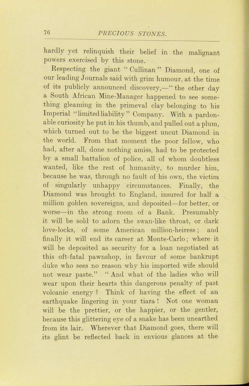 hardly yet relinquish their belief in the malignant powers exercised by this stone. Respecting the giant “ Cullinan ” Diamond, one of our leading Journals said with grim humour, at the time of its publicly announced discovery,—“ the other day a South African Mine-Manager happened to see some- thing gleaming in the primeval clay belonging to his Imperial “ limited liability ” Company. With a pardon- able curiosity he put in his thumb, and pulled out a plum, which turned out to be the biggest uncut Diamond in the world. From that moment the poor fellow, who had, after all, done nothing amiss, had to be protected by a small battalion of police, all of whom doubtless wanted, like the rest of humanity, to murder him, because he was, through no fault of his own, the victim of singularly unhappy circumstances. Finally, the Diamond was brought to England, insured for half a million golden sovereigns, and deposited—for better, or worse—in the strong room of a Bank. Presumably it will be sold to adorn the swan-like throat, or dark love-locks, of some American million-heiress; and finally it will end its career at Monte-Carlo; where it will be deposited as security for a loan negotiated at this oft-fatal pawnshop, in favour of some bankrupt duke who sees no reason why his imported wife should not wear paste.” “ And what of the ladies who will wear upon their hearts this dangerous penalty of past volcanic energy ? Think of having the effect of an earthquake lingering in your tiara ! Not one woman will be the prettier, or the happier, or the gentler, because this glittering eye of a snake has been unearthed from its lair. Wherever that Diamond goes, there will its glint be reflected back in envious glances at the