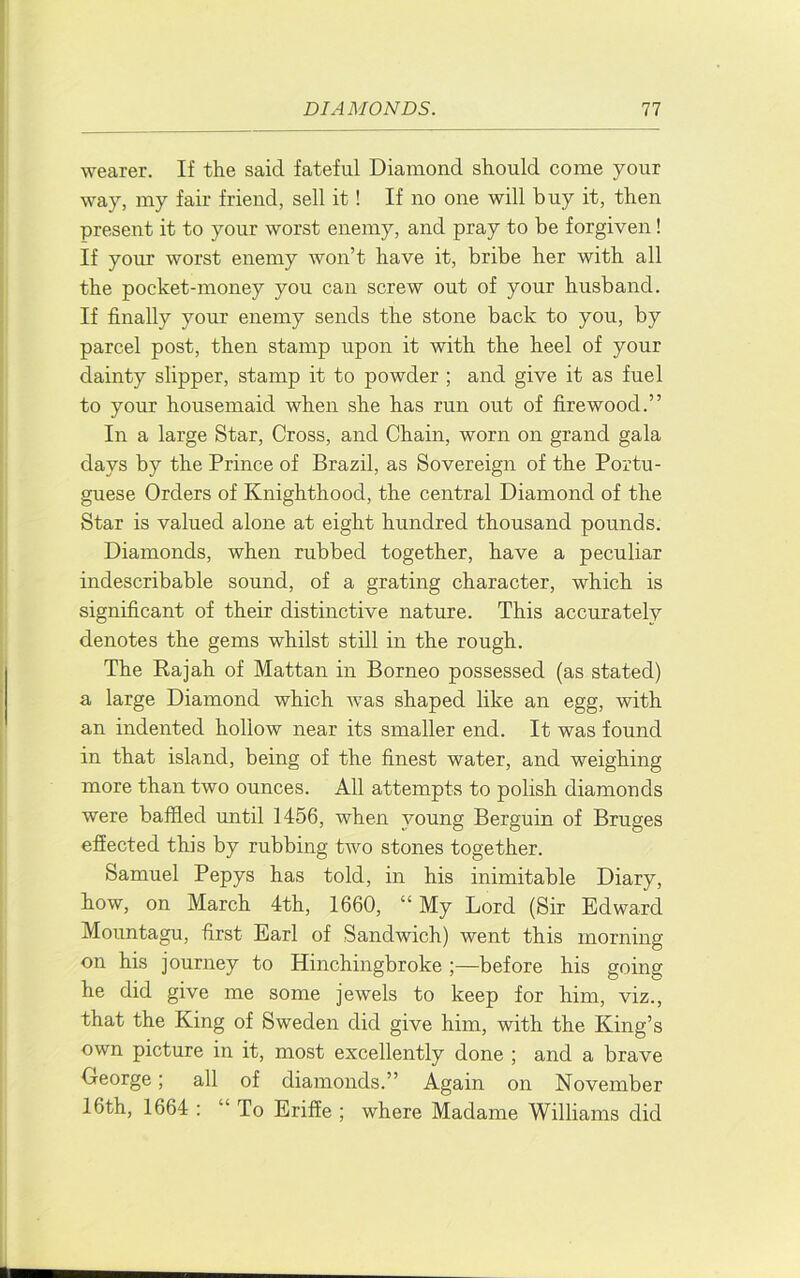 wearer. If the said fateful Diamond should come your way, my fair friend, sell it! If no one will buy it, then present it to your worst enemy, and pray to be forgiven! If your worst enemy won’t have it, bribe her with all the pocket-money you can screw out of your husband. If finally your enemy sends the stone back to you, by parcel post, then stamp upon it with the heel of your dainty slipper, stamp it to powder ; and give it as fuel to your housemaid when she has run out of firewood.” In a large Star, Cross, and Chain, worn on grand gala days by the Prince of Brazil, as Sovereign of the Portu- guese Orders of Knighthood, the central Diamond of the Star is valued alone at eight hundred thousand pounds. Diamonds, when rubbed together, have a peculiar indescribable sound, of a grating character, which is significant of their distinctive nature. This accurately denotes the gems whilst still in the rough. The Eajah of Mattan in Borneo possessed (as stated) a large Diamond which was shaped like an egg, with an indented hollow near its smaller end. It was found in that island, being of the finest water, and weighing more than two ounces. All attempts to polish diamonds were baffled until 1456, when young Berguin of Bruges effected this by rubbing two stones together. Samuel Pepys has told, in his inimitable Diary, how, on March 4th, 1660, “My Lord (Sir Edward Mountagu, first Earl of Sandwich) went this morning on his journey to Hinchingbroke ;—before his going he did give me some jewels to keep for him, viz., that the King of Sweden did give him, with the King’s own picture in it, most excellently done ; and a brave George; all of diamonds.” Again on November 16th, 1664 : “ To Eriffe ; where Madame Williams did