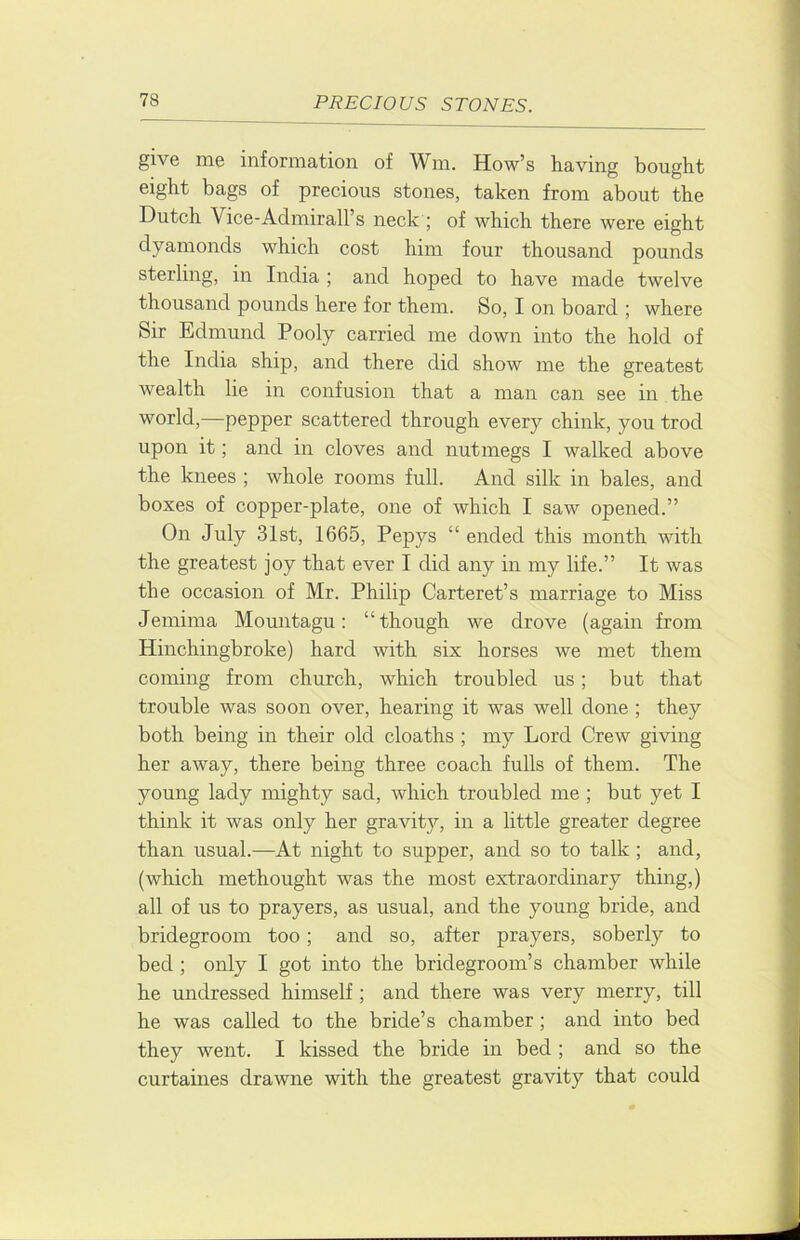 give me information of Wm. How’s having bought eight bags of precious stones, taken from about the Dutch Vice-Admirall’s neck ; of which there were eight dyamonds which cost him four thousand pounds sterling, in India ; and hoped to have made twelve thousand pounds here for them. So, I on board ; where Sir Edmund Pooly carried me down into the hold of the India ship, and there did show me the greatest wealth lie in confusion that a man can see in the world,—pepper scattered through every chink, you trod upon it; and in cloves and nutmegs I walked above the knees ; whole rooms full. And silk in bales, and boxes of copper-plate, one of which I saw opened.” On July 31st, 1665, Pepys “ ended this month with the greatest joy that ever I did any in my life.” It was the occasion of Mr. Philip Carteret’s marriage to Miss Jemima Mountagu: “though we drove (again from Hinchingbroke) hard with six horses we met them coming from church, which troubled us; but that trouble was soon over, hearing it was well done ; they both being in their old cloaths ; my Lord Crew giving her away, there being three coach fulls of them. The young lady mighty sad, which troubled me ; but yet I think it was only her gravity, in a little greater degree than usual.—At night to supper, and so to talk ; and, (which methought was the most extraordinary thing,) all of us to prayers, as usual, and the young bride, and bridegroom too; and so, after prayers, soberly to bed ; only I got into the bridegroom’s chamber while he undressed himself ; and there was very merry, till he was called to the bride’s chamber; and into bed they went. I kissed the bride in bed ; and so the curtaines drawne with the greatest gravity that could