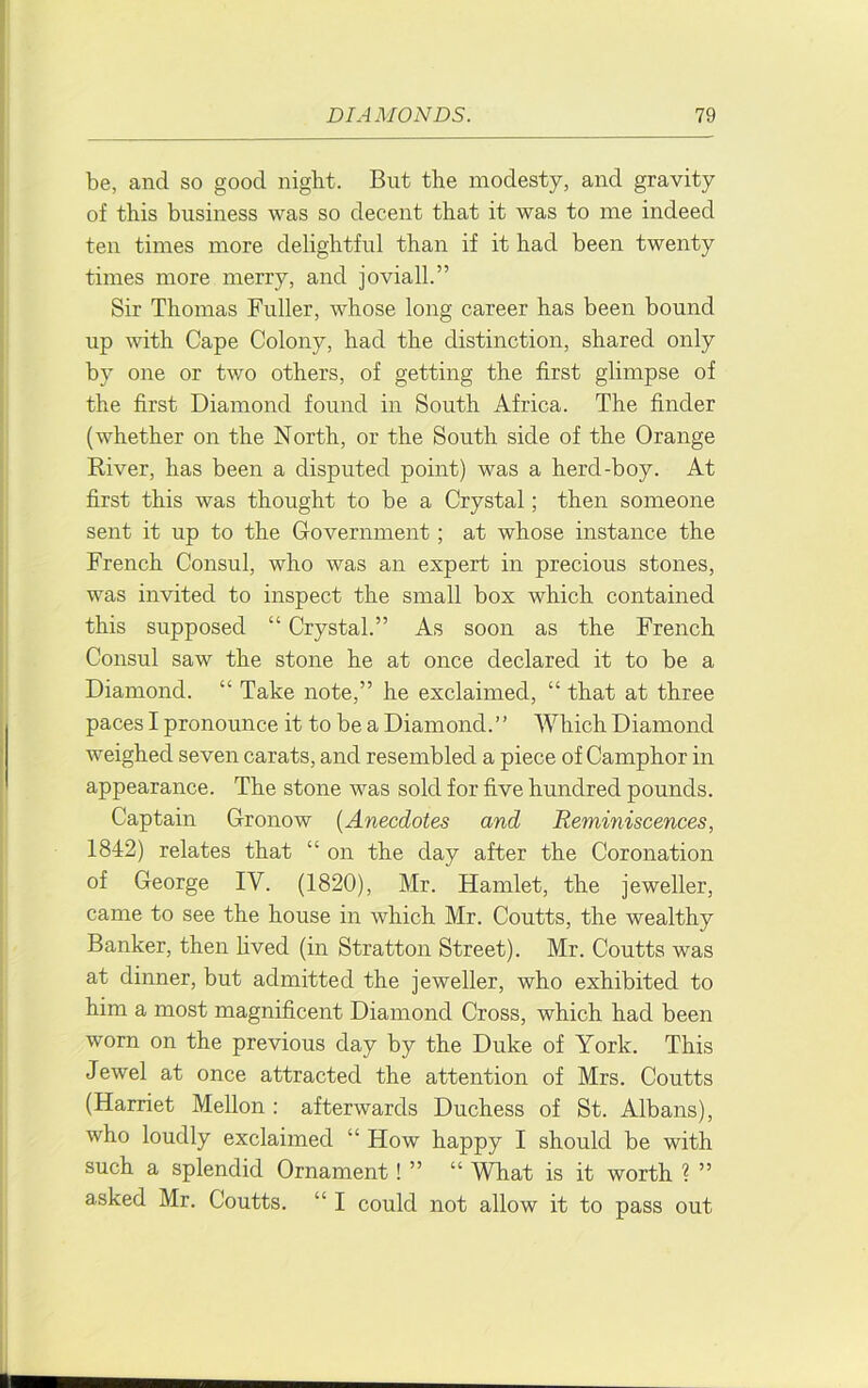 be, and so good night. But the modesty, and gravity of this business was so decent that it was to me indeed ten times more delightful than if it had been twenty times more merry, and joviall.” Sir Thomas Fuller, whose long career has been bound up with Cape Colony, had the distinction, shared only by one or two others, of getting the first glimpse of the first Diamond found in South Africa. The finder (whether on the North, or the South side of the Orange River, has been a disputed point) was a herd-boy. At first this was thought to be a Crystal; then someone sent it up to the Government; at whose instance the French Consul, who was an expert in precious stones, was invited to inspect the small box which contained this supposed “ Crystal.” As soon as the French Consul saw the stone he at once declared it to be a Diamond. “ Take note,” he exclaimed, “ that at three paces I pronounce it to be a Diamond.” Which Diamond weighed seven carats, and resembled a piece of Camphor in appearance. The stone was sold for five hundred pounds. Captain Gronow {Anecdotes and Reminiscences, 1842) relates that “ on the day after the Coronation of George IV. (1820), Mr. Hamlet, the jeweller, came to see the house in which Mr. Coutts, the wealthy Banker, then lived (in Stratton Street). Mr. Coutts was at dinner, but admitted the jeweller, who exhibited to him a most magnificent Diamond Cross, which had been worn on the previous day by the Duke of York. This Jewel at once attracted the attention of Mrs. Coutts (Harriet Mellon : afterwards Duchess of St. Albans), who loudly exclaimed “ How happy I should be with such a splendid Ornament! ” “ What is it worth ? ” asked Mr. Coutts. “ I could not allow it to pass out