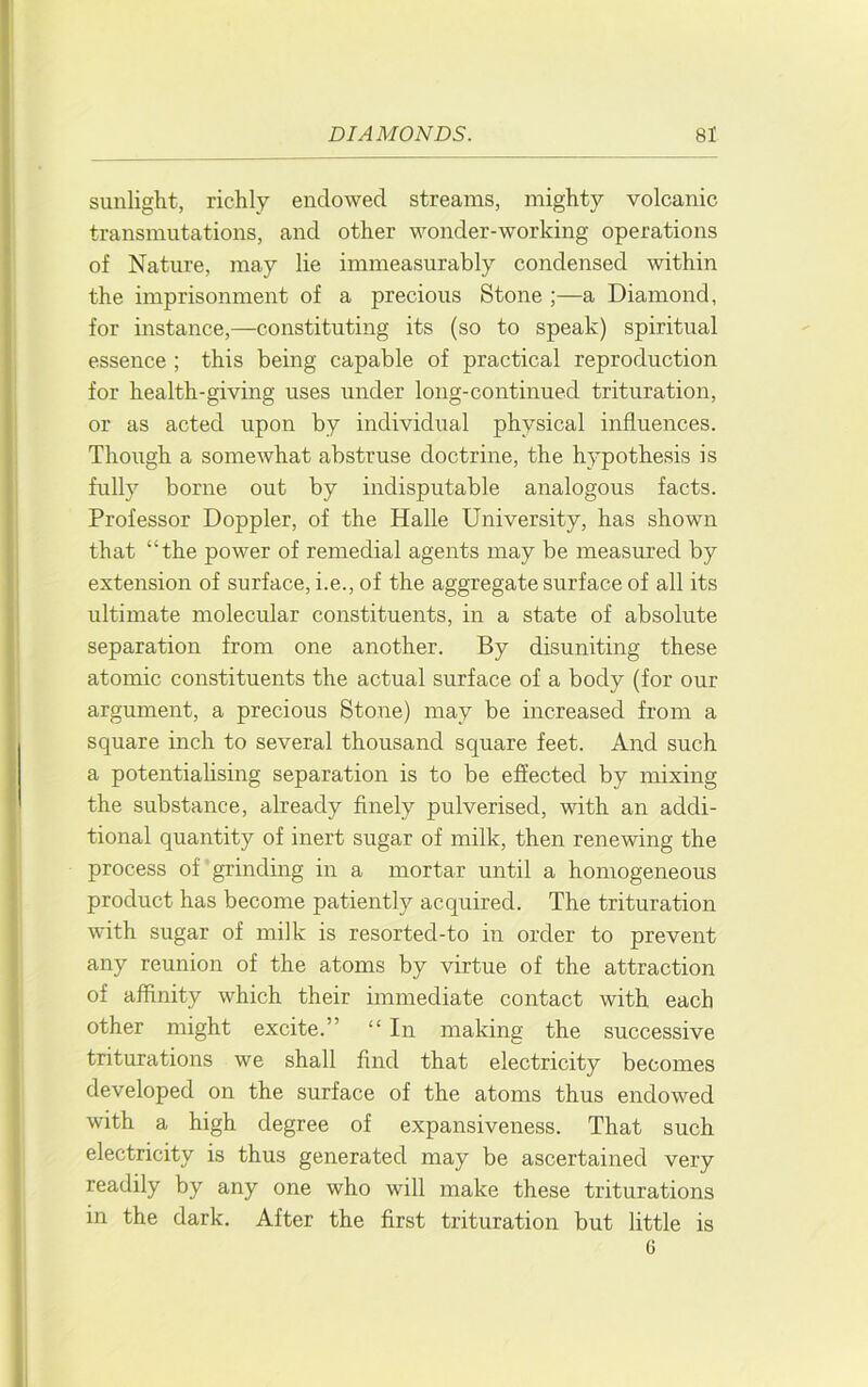 sunlight, richly endowed streams, mighty volcanic transmutations, and other wonder-working operations of Nature, may lie immeasurably condensed within the imprisonment of a precious Stone ;—a Diamond, for instance,—constituting its (so to speak) spiritual essence ; this being capable of practical reproduction for health-giving uses under long-continued trituration, or as acted upon by individual physical influences. Though a somewhat abstruse doctrine, the hypothesis is fully borne out by indisputable analogous facts. Professor Doppler, of the Halle University, has shown that “the power of remedial agents may be measured by extension of surface, i.e., of the aggregate surface of all its ultimate molecular constituents, in a state of absolute separation from one another. By disuniting these atomic constituents the actual surface of a body (for our argument, a precious Stone) may be increased from a square inch to several thousand square feet. And such a potentialising separation is to be effected by mixing the substance, already finely pulverised, with an addi- tional quantity of inert sugar of milk, then renewing the process of grinding in a mortar until a homogeneous product has become patiently acquired. The trituration with sugar of milk is resorted-to in order to prevent any reunion of the atoms by virtue of the attraction of affinity which their immediate contact with each other might excite.” “ In making the successive triturations we shall find that electricity becomes developed on the surface of the atoms thus endowed with a high degree of expansiveness. That such electricity is thus generated may be ascertained very readily by any one who will make these triturations in the dark. After the first trituration but little is G