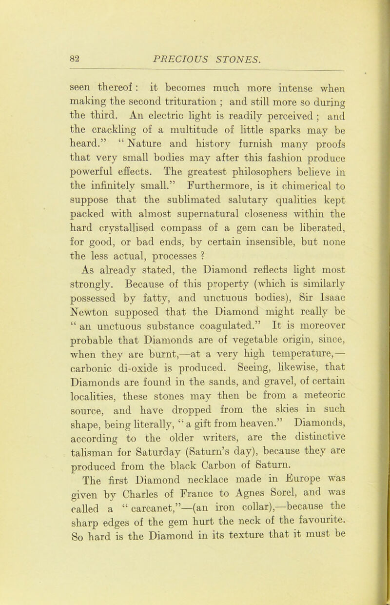 seen thereof; it becomes much more intense when making the second trituration ; and still more so during the third. An electric light is readily perceived ; and the crackling of a multitude of little sparks may be heard.” “ Nature and history furnish many proofs that very small bodies may after this fashion produce powerful effects. The greatest philosophers believe in the infinitely small.” Furthermore, is it chimerical to suppose that the sublimated salutary qualities kept packed with almost supernatural closeness within the hard crystallised compass of a gem can be liberated, for good, or bad ends, by certain insensible, but none the less actual, processes ? As already stated, the Diamond reflects fight most strongly. Because of this property (which is similarly possessed by fatty, and unctuous bodies). Sir Isaac Newton supposed that the Diamond might really be “ an unctuous substance coagulated.” It is moreover probable that Diamonds are of vegetable origin, since, when they are burnt,—at a very high temperature,— carbonic di-oxide is produced. Seeing, likewise, that Diamonds are found in the sands, and gravel, of certain localities, these stones may then be from a meteoric source, and have dropped from the skies in such shape, being literally, “ a gift from heaven.” Diamonds, according to the older writers, are the distinctive talisman for Saturday (Saturn’s day), because they are produced from the black Carbon of Saturn. The first Diamond necklace made in Europe was given by Charles of France to Agnes Sorel, and was called a “ carcanet,”—(an iron collar),—because the sharp edges of the gem hurt the neck of the favourite. So hard is the Diamond in its texture that it must be