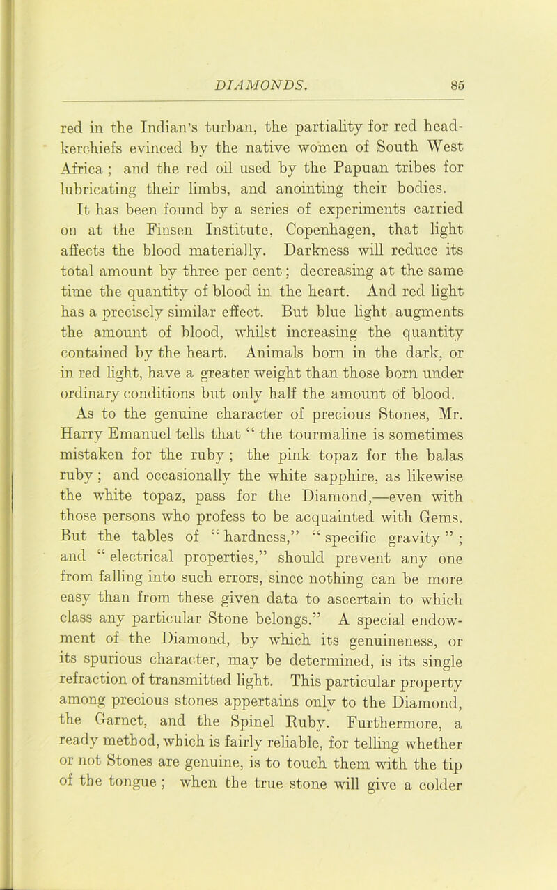 red in the Indian’s turban, the partiality for red head- kerchiefs evinced by the native women of South West Africa ; and the red oil used by the Papuan tribes for lubricating their limbs, and anointing their bodies. It has been found by a series of experiments carried on at the Finsen Institute, Copenhagen, that light afiects the blood materially. Darkness will reduce its total amount by three per cent; decreasing at the same time the quantity of blood in the heart. And red light has a precisely similar effect. But blue light augments the amount of blood, whilst increasing the quantity contained by the heart. Animals born in the dark, or in red light, have a greater weight than those born under ordinary conditions but only half the amount of blood. As to the genuine character of precious Stones, Mr. Harry Emanuel tells that “ the tourmaline is sometimes mistaken for the ruby; the pink topaz for the balas ruby; and occasionally the white sapphire, as likewise the white topaz, pass for the Diamond,—even with those persons who profess to be acquainted with Gems. But the tables of “ hardness,” “ specific gravity ” ; and “ electrical properties,” should prevent any one from falling into such errors, since nothing can be more easy than from these given data to ascertain to which class any particular Stone belongs.” A special endow- ment of the Diamond, by which its genuineness, or its spurious character, may be determined, is its single refraction of transmitted light. This particular property among precious stones appertains only to the Diamond, the Garnet, and the Spinel Ruby. Furthermore, a ready method, which is fairly reliable, for telling whether or not Stones are genuine, is to touch them with the tip of the tongue ; when the true stone will give a colder