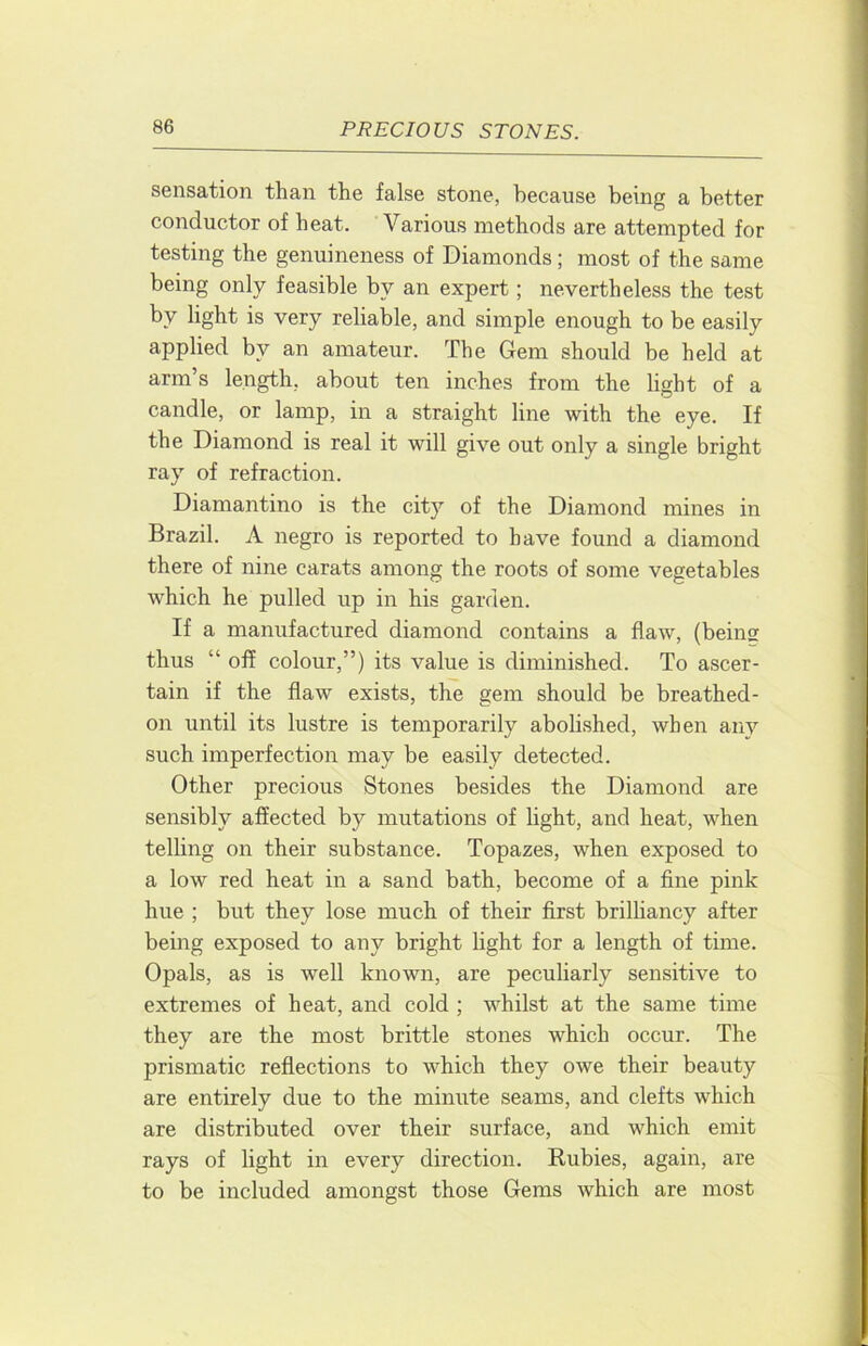 sensation than the false stone, because being a better conductor of heat. Various methods are attempted for testing the genuineness of Diamonds; most of the same being only feasible by an expert; nevertheless the test by light is very reliable, and simple enough to be easily applied by an amateur. The Gem should be held at arm’s length, about ten inches from the light of a candle, or lamp, in a straight line with the eye. If the Diamond is real it will give out only a single bright ray of refraction. Diamantino is the city of the Diamond mines in Brazil. A negro is reported to have found a diamond there of nine carats among the roots of some vegetables which he pulled up in his garden. If a manufactured diamond contains a flaw, (being thus “ off colour,”) its value is diminished. To ascer- tain if the flaw exists, the gem should be breathed- on until its lustre is temporarily abolished, when any such imperfection may be easily detected. Other precious Stones besides the Diamond are sensibly affected by mutations of light, and heat, when telUng on their substance. Topazes, when exposed to a low red heat in a sand bath, become of a fine pink hue ; but they lose much of their first brilliancy after being exposed to any bright light for a length of time. Opals, as is well known, are peculiarly sensitive to extremes of heat, and cold ; whilst at the same time they are the most brittle stones which occur. The prismatic reflections to which they owe their beauty are entirely due to the minute seams, and clefts which are distributed over their surface, and which emit rays of light in every direction. Rubies, again, are to be included amongst those Gems which are most