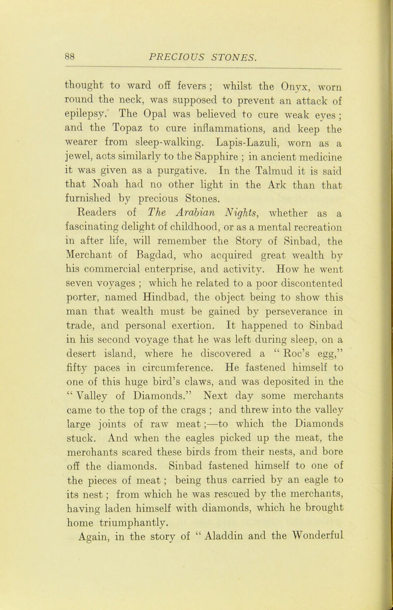thought to ward off fevers ; whilst the Onyx, worn round the neck, was supposed to prevent an attack of epilepsy. The Opal was believed to cure weak eyes ; and the Topaz to cure inflammations, and keep the wearer from sleep-walking. Lapis-Lazuli, worn as a jewel, acts similarly to the Sapphire ; in ancient medicine it was given as a purgative. In the Talmud it is said that Noah had no other light in the Ark than that furnished by precious Stones. Readers of The Arabian Nights, whether as a fascinating delight of childhood, or as a mental recreation in after life, will remember the Story of Sinbad, the Merchant of Bagdad, who acquired great wealth by his commercial enterprise, and activity. How he went seven voyages ; which he related to a poor discontented porter, named Hindbad, the object being to show this man that wealth must be gained by perseverance in trade, and personal exertion. It happened to Sinbad in his second voyage that he was left during sleep, on a desert island, where he discovered a “ Roc’s egg,” fifty paces in circumference. He fastened himself to one of this huge bird’s claws, and was deposited in the “ Valley of Diamonds.” Next day some merchants came to the top of the crags ; and threw into the valley large joints of raw meat;—to which the Diamonds stuck. And when the eagles picked up the meat, the merchants scared these birds from their nests, and bore off the diamonds. Sinbad fastened himself to one of the pieces of meat; being thus carried by an eagle to its nest; from which he was rescued by the merchants, having laden himself with diamonds, which he brought home triumphantly. Again, in the story of “ Aladdin and the Wonderful
