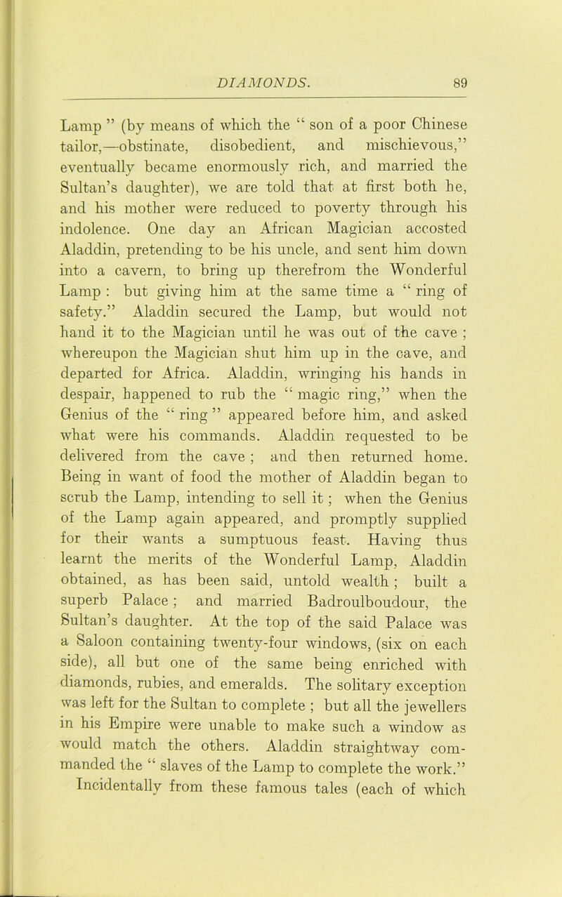 Lamp ” (by means of which the “ son of a poor Chinese tailor,—obstinate, disobedient, and mischievous,” eventually became enormously rich, and married the Sultan’s daughter), we are told that at first both he, and his mother were reduced to poverty through his indolence. One day an African Magician accosted Aladdin, pretending to be his uncle, and sent him down into a cavern, to bring up therefrom the Wonderful Lamp ; but giving him at the same time a “ ring of safety.” Aladdin secured the Lamp, but would not hand it to the Magician until he was out of the cave ; whereupon the Magician shut him up in the cave, and departed for Africa. Aladdin, wringing his hands in despair, happened to rub the “ magic ring,” when the Genius of the “ ring ” appeared before him, and asked what were his commands. Aladdin requested to be delivered from the cave ; and then returned home. Being in want of food the mother of Aladdin began to scrub the Lamp, intending to sell it; when the Genius of the Lamp again appeared, and promptly supplied for their wants a sumptuous feast. Having thus learnt the merits of the Wonderful Lamp, Aladdin obtained, as has been said, untold wealth ; built a superb Palace; and married Badroulboudour, the Sultan’s daughter. At the top of the said Palace was a Saloon containing twenty-four windows, (six on each side), all but one of the same being enriched with diamonds, rubies, and emeralds. The solitary exception was left for the Sultan to complete ; but all the jewellers in his Empire were unable to make such a window as would match the others. Aladdin straightway com- manded the slaves of the Lamp to complete the work.” Incidentally from these famous tales (each of which