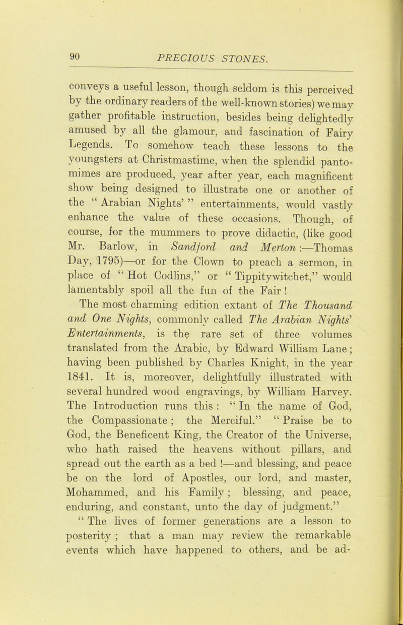 conveys a useful lesson, though seldom is this perceived by the ordinary readers of the well-known stories) we may gather profitable instruction, besides being delightedly amused by all the glamour, and fascination of Fairy Legends. To somehow teach these lessons to the youngsters at Christmastime, when the splendid panto- mimes are produced, year after year, each magnificent show being designed to illustrate one or another of the “ Arabian Nights’ ” entertainments, would vastly enhance the value of these occasions. Though, of course, for the mummers to prove didactic, (like good Mr. Barlow, in Sandford and Merton:—Thomas Day, 1795)—or for the Clown to preach a sermon, in place of “ Hot Codlins,” or “ Tippitywitchet,” would lamentably spoil all the fun of the Fair ! The most charming edition extant of The Thousand and One Nights, commonly called The Arabian Nights’ Entertainments, is th^ rare set of three volumes translated from the Arabic, by Edward William Lane; having been pubhshed by Charles Knight, in the year 1841. It is, moreover, delightfully illustrated with several hundred wood engravings, by William Harvey. The Introduction runs this : “In the name of God, the Compassionate; the Merciful.” “ Praise be to God, the Beneficent King, the Creator of the Universe, who hath raised the heavens without pillars, and spread out the earth as a bed !—and blessing, and peace be on the lord of Apostles, our lord, and master, Mohammed, and his Family; blessing, and peace, enduring, and constant, unto the day of judgment.” “ The lives of former generations are a lesson to posterity ; that a man may review the remarkable events which have happened to others, and be ad-