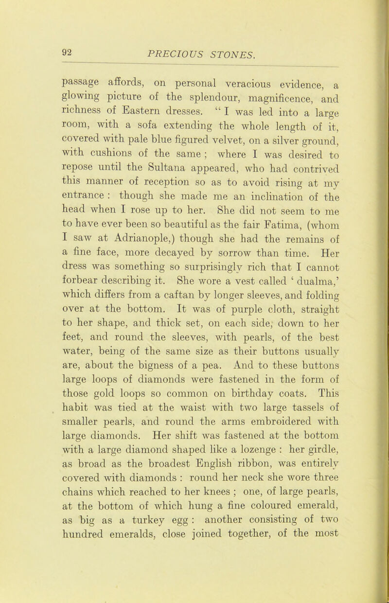 passage affords, on personal veracious evidence, a glowing picture of the splendour, magnificence, and richness of Eastern dresses. “ I was led into a large room, with a sofa extending the whole length of it, covered with pale blue figured velvet, on a silver ground, with cushions of the same ; where I was desired to repose until the Sultana appeared, who had contrived this manner of reception so as to avoid rising at my entrance : though she made me an inclination of the head when I rose up to her. She did not seem to me to have ever been so beautiful as the fair Fatima, (whom I saw at Adrianople,) though she had the remains of a fine face, more decayed by sorrow than time. Her dress was something so surprisingly rich that I cannot forbear describing it. She wore a vest called ‘ dualma,’ which differs from a caftan by longer sleeves, and folding over at the bottom. It was of purple cloth, straight to her shape, and thick set, on each side, down to her feet, and round the sleeves, with pearls, of the best water, being of the same size as their buttons usually are, about the bigness of a pea. And to these buttons large loops of diamonds were fastened in the form of those gold loops so common on birthday coats. This habit was tied at the waist with two large tassels of smaller pearls, and round the arms embroidered with large diamonds. Her shift was fastened at the bottom with a large diamond shaped like a lozenge : her girdle, as broad as the broadest English ribbon, was entirely covered with diamonds : round her neck she wore three chains which reached to her knees ; one, of large pearls, at the bottom of which hung a fine coloured emerald, as big as a turkey egg : another consisting of two hundred emeralds, close joined together, of the most