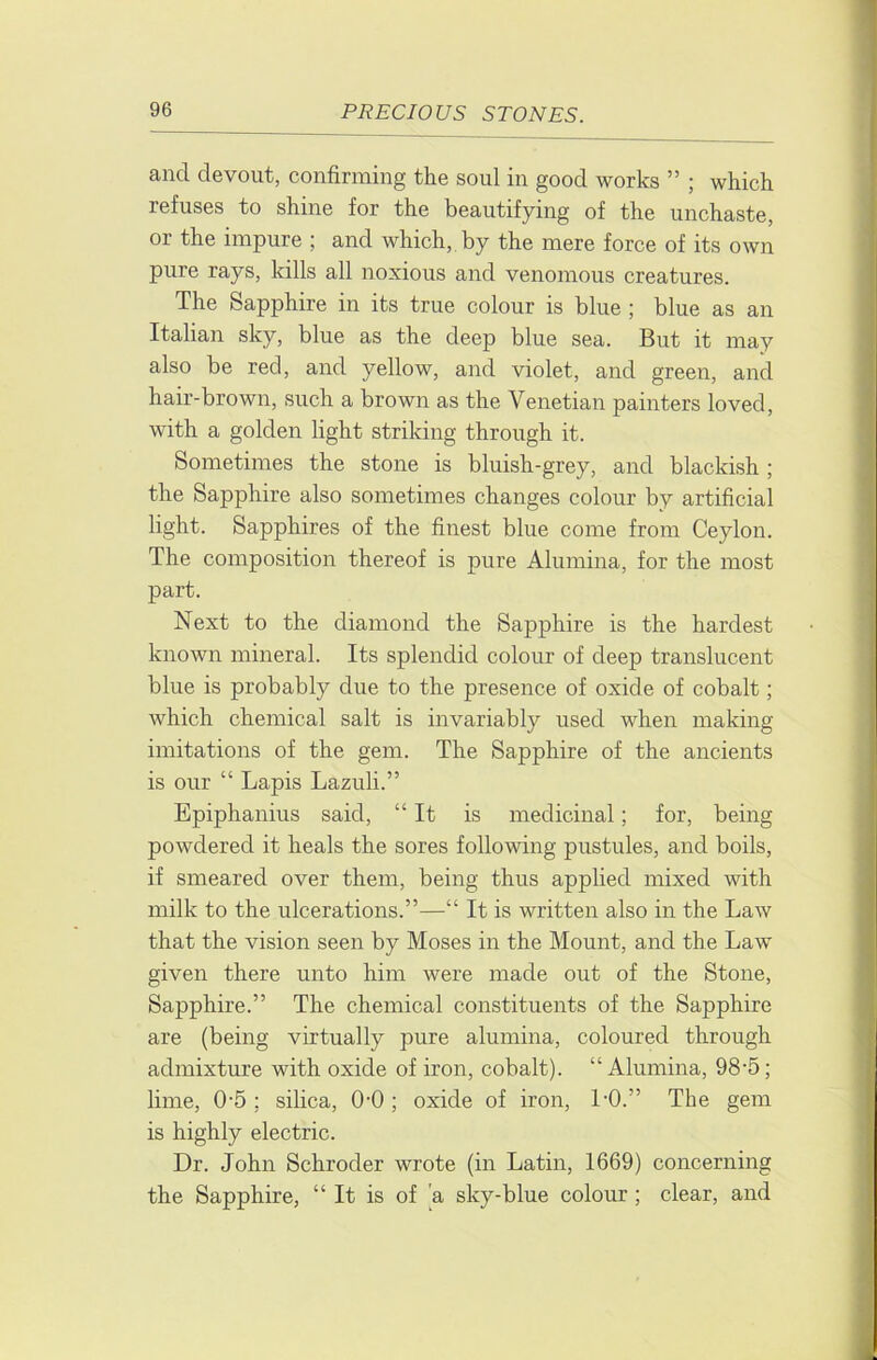 and devout, confirming the soul in good works ” ; which refuses to shine for the beautifying of the unchaste, or the impure ; and which, by the mere force of its own pure rays, kills all noxious and venomous creatures. The Sapphire in its true colour is blue ; blue as an Italian sky, blue as the deep blue sea. But it may also be red, and yellow, and violet, and green, and hair-brown, such a brown as the Venetian painters loved, with a golden light striking through it. Sometimes the stone is bluish-grey, and blackish ; the Sapphire also sometimes changes colour by artificial light. Sapphires of the finest blue come from Ceylon. The composition thereof is pure Alumina, for the most part. Next to the diamond the Sapphire is the hardest known mineral. Its splendid colour of deep translucent blue is probably due to the presence of oxide of cobalt; which chemical salt is invariably used when making imitations of the gem. The Sapphire of the ancients is our “ Lapis Lazuli.” Epiphanius said, “ It is medicinal; for, being powdered it heals the sores following pustules, and boils, if smeared over them, being thus apphed mixed with milk to the ulcerations.”—“ It is written also in the Law that the vision seen by Moses in the Mount, and the Law given there unto him were made out of the Stone, Sapphire.” The chemical constituents of the Sapphire are (being virtually pure alumina, coloured through admixture with oxide of iron, cobalt). “Alumina, 98'5; lime, 0-5 ; silica, 0-0 ; oxide of iron, LO.” The gem is highly electric. Dr. John Schroder wrote (in Latin, 1669) concerning the Sapphire, “It is of a sky-blue colour; clear, and