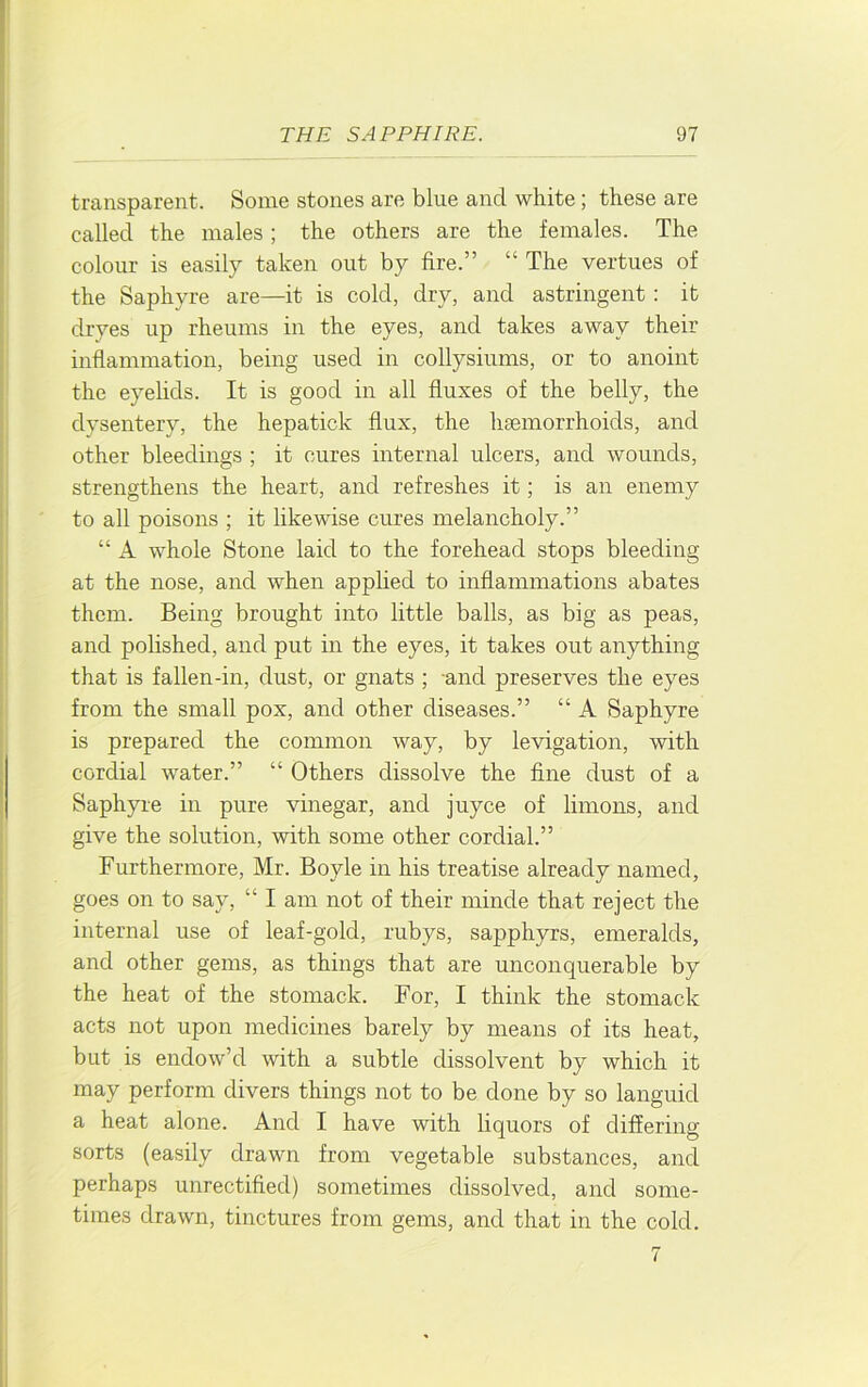 transparent. Some stones are blue and white; these are called the males ; the others are the females. The colour is easily taken out by fire.” “ The vertues of the Saphyre are—it is cold, dry, and astringent : it dryes up rheums in the eyes, and takes away their inflammation, being used in collysiums, or to anoint the eyelids. It is good in all fluxes of the belly, the dysentery, the hepatick flux, the haemorrhoids, and other bleedings ; it cures internal ulcers, and wounds, strengthens the heart, and refreshes it; is an enemy to all poisons ; it likewise cures melancholy.” “ A whole Stone laid to the forehead stops bleeding at the nose, and when applied to inflammations abates them. Being brought into little balls, as big as peas, and pohshed, and put in the eyes, it takes out anything that is fallen-in, dust, or gnats ; -and preserves the eyes from the small pox, and other diseases.” “ A Saphyre is prepared the common way, by levigation, with cordial water.” “ Others dissolve the fine dust of a Saphyre in pure vinegar, and juyce of limons, and give the solution, with some other cordial.” Furthermore, Mr. Boyle in his treatise already named, goes on to say, “ I am not of their ininde that reject the internal use of leaf-gold, rubys, sapphyrs, emeralds, and other gems, as things that are unconquerable by the heat of the stomack. For, I think the stomack acts not upon medicines barely by means of its heat, but is endow’d with a subtle dissolvent by which it may perform divers things not to be done by so lairguid a heat alone. And I have with liquors of differing sorts (easily drawn from vegetable substances, and perhaps unrectified) sometimes dissolved, and some- times drawn, tinctures from gems, and that in the cold.