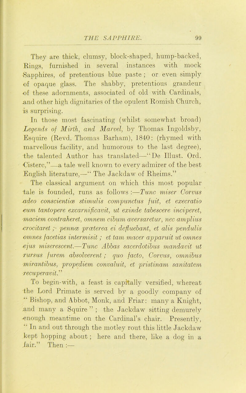 They are thick, clumsy, block-shaped, hump-backed, Riims, furnished in several instances with mock Sapphires, of pretentious blue paste ; or even simply of opaque glass. The shabby, pretentious grandeur of these adornments, associated of old with Cardinals, .and other high dignitaries of the opulent Romish Church, is surprising. In those most fascinating (whilst somewhat broad) Legends of Mirth, and Marvel, by Thomas Ingoldsby, Esquire (Revd. Thomas Barham), 1840; (rhymed with marvellous facility, and humorous to the last degree), the talented Author has translated—^“De Illust. Ord. ■Cisterc,”—a tale well known to every admirer of the best English literature,—“ The Jackdaw of Rheims.” The classical argument on which this most popular tale is founded, runs as follows :—Tunc miser Corvus xideo conscienticB stimulis compunctus fuit, et execratio eum tantopere excarnificavit, ut exinde tabescere inciperet, inaciem contraheret, omnem cibum aversaretur, nec amplius ■crocitaret ;■ pennce prceterea ei defluebant, et alis pendulis omnes facetias intermisit ; et tarn macer apparuit ut omnes ejus 7niserescent.—Tunc Abbas sacerdotibus mandavit ut rursus furem absolverent; quo facto, Corvus, omnibus mirantibus, propediem convaluit, et pristinam sanitatem recuperavit.” To begin-with, a feast is capitally versified, whereat the Lord Primate is served by a goodly company of “ Bishop, and Abbot, Monk, and Friar; many a Knight, nnd many a Squire ” ; the Jackdaw sitting demurely -enough meantime on the Cardinal’s chair. Presently, In and out through the motley rout this little Jackdaw kept hopping about; here and there, like a dog in a fair.” Then;—