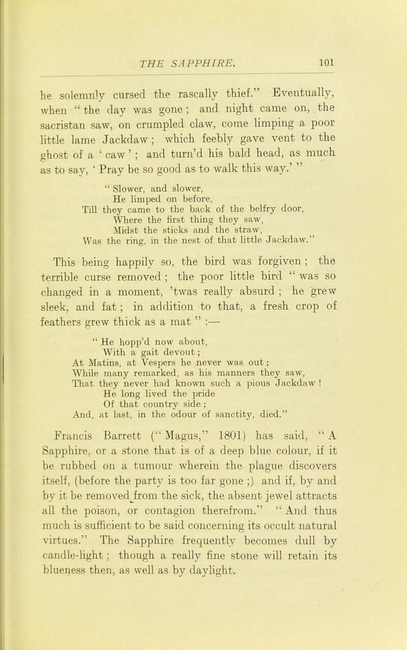 he solemnly cursed the rascally thief.” Eventually, when “ the day was gone ; and night came on, the sacristan saw, on crumpled claw, come limping a poor little lame Jackdaw ; which feebly gave vent to the ghost of a ‘ caw ’ ; and turn’d his bald head, as much as to say, ‘ Pray be so good as to walk this way.’ ” “ Slower, and slower, He limped on before, Till they came to the back of the belfry door. Where the first thing they saw. Midst the sticks and the straw. Was the ring, in the nest of that little Jackdaw.” This being happily so, the bird was forgiven ; the terrible curse removed ; the poor little bird “ was so changed in a moment, ’twas really absurd ; he grew sleek, and fat; in addition to that, a fresh crop of feathers grew thick as a mat ” :— “ He hopp’d now about. With a gait devout; At Matins, at Vespers he never was out; While many remarked, as his manners they saw. That they never had known such a pious Jackdaw ! He long lived the pride Of that country side ; And, at last, in the odour of sanctity, died.” Francis Barrett (“Magus,” 1801) has said, “A Sapphire, or a stone that is of a deep blue colour, if it be rubbed on a tumour wherein the plague discovers itself, (before the party is too far gone ;) and if, by and by it be removedjrom the sick, the absent jewel attracts all the poison, or contagion therefrom.” “ And thus much is sufficient to be said concerning its occult natural virtues.” The Sapphire frequently becomes dull by candle-light; though a really fine stone will retain its blueness then, as well as by daylight.