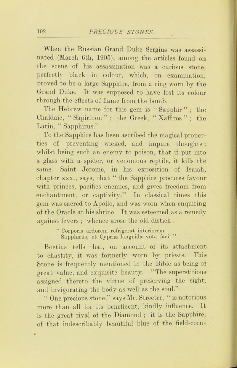 When the Russian Grand Duke Sergius was assassi- nated (March 6th, 1905), among the articles found on the scene of his assassination was a curious stone,, perfectly black in colour, which, on examination, proved to be a large Sapphire, from a ring worn by the Grand Duke. It was supposed to have lost its colour through the effects of flame from the bomb. The Hebrew name for this gem is “ Sapphir ” ; the Chaldaic, “ Sapirinon ” ; the Greek, “ Xaffiros ” ; the Latin, “ Sapphirus.” To the Sapphire has been ascribed the magical proper- ties of preventing wicked, and impure thoughts; whilst being such an enemy to poison, that if put into a glass with a spider, or venomous reptile, it kills the same. Saint Jerome, in his exposition of Isaiah, chapter xxx., says, that “ the Sapphire procures favour with princes, pacifies enemies, and gives freedom from enchantment, or captivity.” In classical times this gem was sacred to Apollo, and was worn when enquiring of the Oracle at his shrine. It was esteemed as a remedy against fevers ; whence arose the old distich :— “ Corporis ardorem refrigerat interiorem Sapphirus, et Cyprise languida vota facit.” Boetius tells that, on account of its attachment to chastity, it was formerly worn by priests. This Stone is frequently mentioned in the Bible as being of great value, and exquisite beauty. “The superstitious assigned thereto the virtue of preserving the sight, and invigorating the body as well as the soul.” “ One precious stone,” says Mr. Streeter, “ is notorious more than all for its beneficent, kindly influence. It is the great rival of the Diamond ; it is the Sapphire, of that indescribably beautiful blue of the field-corn-