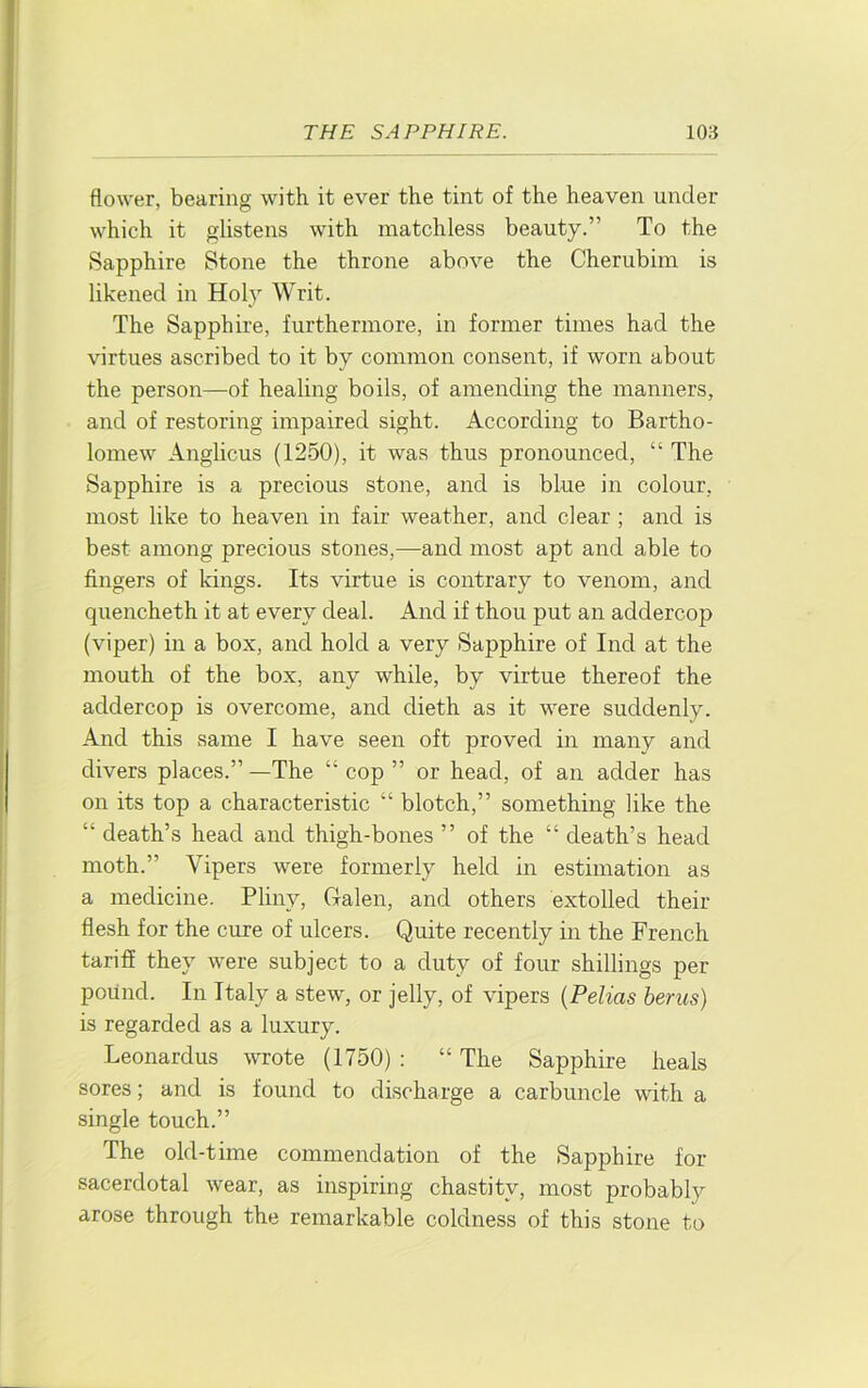 flower, bearing with it ever the tint of the heaven under which it glistens with matchless beauty.” To the Sapphire Stone the throne above the Cherubim is likened in Holy Writ. The Sapphire, furthermore, in former times had the virtues ascribed to it by common consent, if worn about the person—of healing boils, of amending the manners, and of restoring impaired sight. According to Bartho- lomew Anglicus (1250), it was thus pronounced, “ The Sapphire is a precious stone, and is blue in colour, most like to heaven in fair weather, and clear ; and is best among precious stones,—and most apt and able to fingers of kings. Its virtue is contrary to venom, and quencheth it at every deal. And if thou put an addercop (viper) in a box, and hold a very Sapphire of Ind at the mouth of the box, any while, by virtue thereof the addercop is overcome, and dieth as it were suddenly. And this same I have seen oft proved in many and divers places.” —The “ cop ” or head, of an adder has on its top a characteristic “ blotch,” something like the “ death’s head and thigh-bones ” of the “ death’s head moth.” Vipers were formerly held in estimation as a medicine. Pliny, Galen, and others extolled their flesh for the cure of ulcers. Quite recently in the French tariff they were subject to a duty of four shillings per pound. In Italy a stew, or jelly, of vipers {Pelias berus) is regarded as a luxury. Leonardus wrote (1750) : “ The Sapphire heals sores; and is found to discharge a carbuncle with a single touch.” The old-time commendation of the Sapphire for sacerdotal wear, as inspiring chastity, most probably arose through the remarkable coldness of this stone to