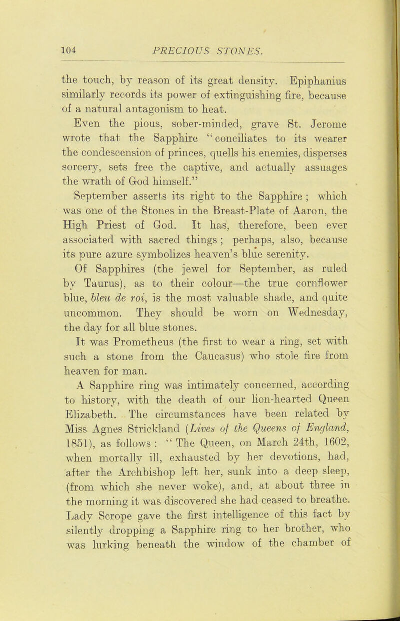 the touch, by reason of its great density. Epiphanius similarly records its power of extinguishing fire, because of a natural antagonism to heat. Even the pious, sober-minded, grave St. Jerome wrote that the Sapphire “conciliates to its wearer the condescension of princes, quells his enemies, disperses sorcery, sets free the captive, and actually assuages the wrath of God himself.” September asserts its right to the Sapphire ; which was one of the Stones in the Breast-Plate of Aaron, the High Priest of God. It has, therefore, been ever associated with sacred things ; perhaps, also, because its pure azure symbolizes heaven’s blue serenity. Of Sapphires (the jewel for September, as ruled by Taurus), as to their colour—the true cornflower blue, hleu de roi, is the most valuable shade, and quite uncommon. They should be worn on Wednesday, the day for all blue stones. It was Prometheus (the first to wear a ring, set with such a stone from the Caucasus) who stole fire from heaven for man. A Sapphire ring was intimately concerjied, according to history, with the dea,th of our lion-hearted Queen Elizabeth. The circumstances have been related by Miss Agnes Strickland {Lives of the Queens of Emjland, 1851), as follows : “ The Queen, on March 24th, 1602, when mortallv ill, exhausted by her devotions, had, after the Archbishop left her, sunk into a deep sleep, (from which she never woke), and, at about three in the morning it was discovered she had ceased to breathe. Lady Scrope gave the first intelligence of this fact by silently dropping a Sapphire ring to her brother, who was lurking beneath the window of the chamber of