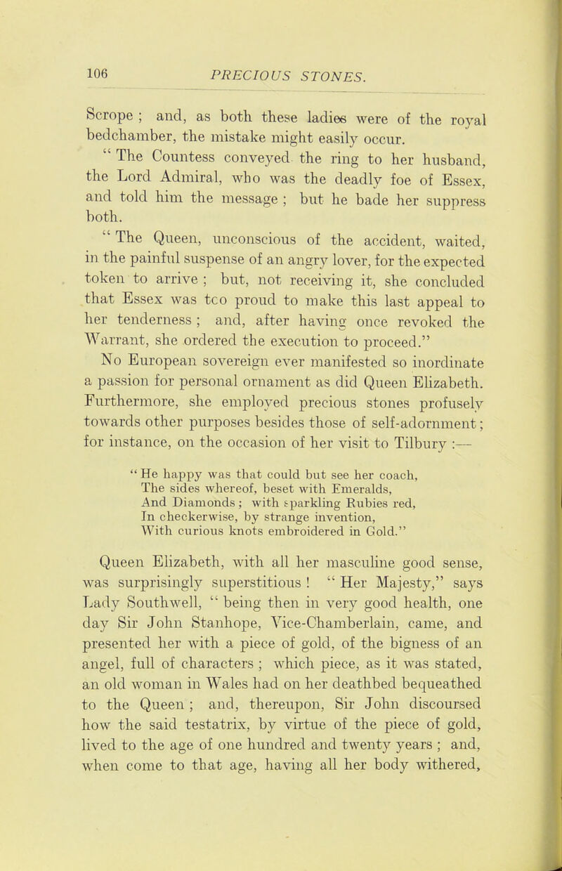 Scrope , and, as both those ladies were of the royal bedchamber, the mistake might easily occur. “ The Countess conveyed the ring to her husband, the Lord Admiral, who was the deadly foe of Essex, and told him the message ; but he bade her siippress both. “ The Queen, unconscious of the accident, waited, in the painful suspense of an angry lover, for the expected token to arrive ; but, not receiving it, she concluded that Essex was tco proud to make this last appeal to her tenderness ; and, after having once revoked the Warrant, she ordered the execution to proceed.” No European sovereign ever manifested so inordinate a passion for personal ornament as did Queen Ehzabeth. Furthermore, she employed precious stones profusely towards other purposes besides those of self-adornment; for instance, on the occasion of her visit to Tilbury :— “ He licappy was that could but see her coach, The sides whereof, beset with Emeralds, And Diamonds ; with sparkling Rubies red. In checkerwise, by strange invention. With curious knots embroidered in Gold.” Queen Elizabeth, with all her masculine good sense, was surprisingly superstitious ! “ Her Majesty,” says Lady Southwell, “ being then in very good health, one day Sir John Stanhope, Vice-Chamberlain, came, and presented her with a piece of gold, of the bigness of an angel, full of characters ; which piece, as it was stated, an old woman in Wales had on her deathbed bequeathed to the Queen ; and, thereupon. Sir John discoursed how the said testatrix, by virtue of the piece of gold, lived to the age of one hundred and twenty years ; and, when come to that age, having all her body withered.
