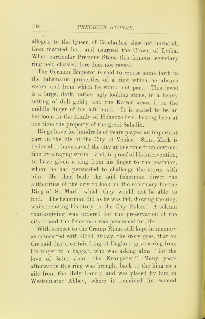 alleges, to the Queen of Candaulus, slew her husband, then married her, and usurped the Crown of Lj^dia. W hat particular Precious Stone this famous legendary ring held classical lore does not reveal. The German Emperor is said tq repose some faith in the talismanic properties of a ring which he always wears, and from which he would not part. This jewel is a large, dark, rather ugly-looking stone, in a heavy setting of dull gold ; and the Kaiser wears it on the middle finger of his left hand. It is stated to he an heirloom in the family of Hohenzollern, having been at one time the property of the great Saladin. Rings have for hundreds of years played an important part in the life of the City of Venice. Saint Mark is believed to have saved the city at one time from destruc- tion by a raging storm ; and, in proof of his intervention, to have given a ring from his finger to the boatman, whom he had persuaded to challenge the storm with him. He then bade the said fisherman direct the authorities of the city to look in the sanctuary for the Ring of St. Mark, which they would not be able to find. The fisherman did as he was bid, showing the ring, whilst relating his story to the City Rulers. A solemn thanksgiving was ordered for the preservation of the city : and the fisherman was pensioned for life. With respect to the Cramp Rings still kept in memory as associated with Good Friday, the story goes, that on the said day a certain king of England gave a ring from his finger to a beggar, who was asking alms “ for the love of Saint John, the Evangelist.” Many years afterwards this ring was brought back to the king as a gift from the Holy Land ; and was placed by him in Westminster Abbey, where it remained for several